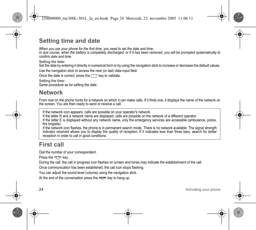 24 Activating your phoneSetting time and dateWhen you use your phone for the first time, you need to set the date and time.In due course, when the battery is completely discharged, or if it has been removed, you will be prompted systematically toconfirm date and time.Setting the date:Set the date by entering it directly in numerical form or by using the navigation stick to increase or decrease the default values.Use the navigation stick to access the next (or last) data input field.Once the date is correct, press the  key to validate.Setting the time:Same procedure as for setting the date.NetworkFrom now on the phone hunts for a network on which it can make calls. If it finds one, it displays the name of the network onthe screen. You are then ready to send or receive a call. First callDial the number of your correspondent.Press the  key. During the call, the call in progress icon flashes on screen and tones may indicate the establishment of the call.Once communication has been established, the call icon stops flashing.You can adjust the sound level (volume) using the navigation stick.At the end of the conversation press the  key to hang up.If the network icon appears, calls are possible on your operator&apos;s network.If the letter R and a network name are displayed, calls are possible on the network of a different operator. If the letter E is displayed without any network name, only the emergency services are accessible (ambulance, police,fire brigade).If the network icon flashes, the phone is in permanent search mode. There is no network available. The signal strengthindicator received allows you to display the quality of reception. If it indicates less than three bars, search for betterreception in order to call in good conditions.250000000_my300L-301L_lu_en.book  Page 24  Mercredi, 23. novembre 2005  11:06 11