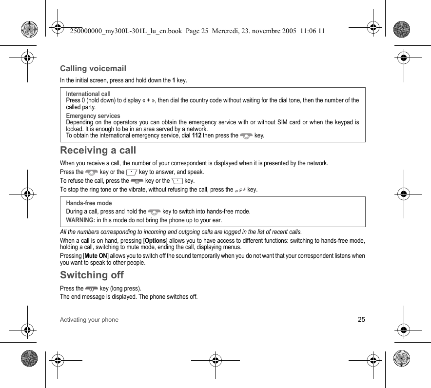 Activating your phone 25Calling voicemailIn the initial screen, press and hold down the 1key.Receiving a callWhen you receive a call, the number of your correspondent is displayed when it is presented by the network.Press the  key or the  key to answer, and speak.To refuse the call, press the  key or the  key.To stop the ring tone or the vibrate, without refusing the call, press the  key.All the numbers corresponding to incoming and outgoing calls are logged in the list of recent calls.When a call is on hand, pressing [Options] allows you to have access to different functions: switching to hands-free mode,holding a call, switching to mute mode, ending the call, displaying menus.Pressing [Mute ON] allows you to switch off the sound temporarily when you do not want that your correspondent listens whenyou want to speak to other people.Switching offPress the  key (long press).The end message is displayed. The phone switches off. International callPress 0 (hold down) to display « + », then dial the country code without waiting for the dial tone, then the number of thecalled party.Emergency servicesDepending on the operators you can obtain the emergency service with or without SIM card or when the keypad islocked. It is enough to be in an area served by a network.To obtain the international emergency service, dial 112 then press the  key. Hands-free modeDuring a call, press and hold the  key to switch into hands-free mode.WARNING: in this mode do not bring the phone up to your ear.250000000_my300L-301L_lu_en.book  Page 25  Mercredi, 23. novembre 2005  11:06 11