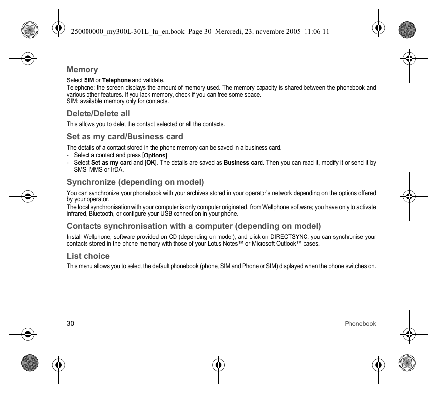 30 PhonebookMemorySelect SIM or Telephone and validate.Telephone: the screen displays the amount of memory used. The memory capacity is shared between the phonebook andvarious other features. If you lack memory, check if you can free some space.SIM: available memory only for contacts.Delete/Delete allThis allows you to delet the contact selected or all the contacts.Set as my card/Business cardThe details of a contact stored in the phone memory can be saved in a business card.-Select a contact and press [Options].-Select Set as my card and [OK]. The details are saved as Business card. Then you can read it, modify it or send it bySMS, MMS or IrDA.Synchronize (depending on model)You can synchronize your phonebook with your archives stored in your operator’s network depending on the options offeredby your operator.The local synchronisation with your computer is only computer originated, from Wellphone software; you have only to activateinfrared, Bluetooth, or configure your USB connection in your phone.Contacts synchronisation with a computer (depending on model)Install Wellphone, software provided on CD (depending on model), and click on DIRECTSYNC: you can synchronise yourcontacts stored in the phone memory with those of your Lotus Notes™ or Microsoft Outlook™ bases.List choiceThis menu allows you to select the default phonebook (phone, SIM and Phone or SIM) displayed when the phone switches on.250000000_my300L-301L_lu_en.book  Page 30  Mercredi, 23. novembre 2005  11:06 11