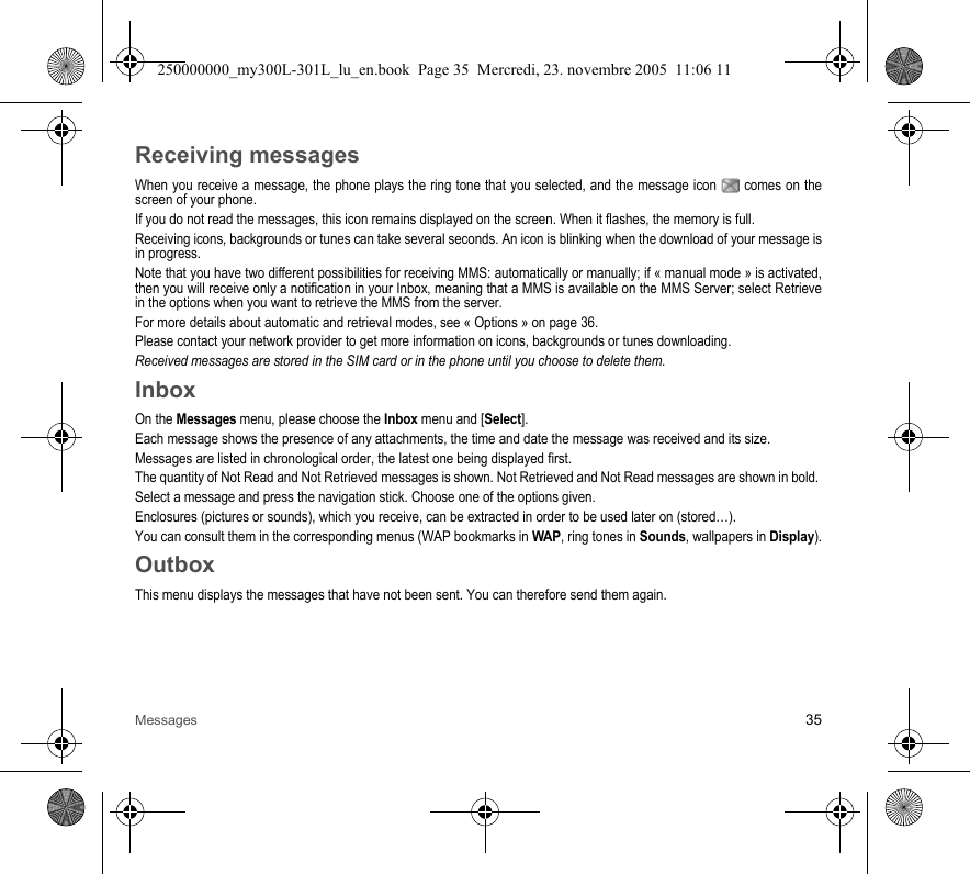 Messages 35Receiving messagesWhen you receive a message, the phone plays the ring tone that you selected, and the message icon  comes on thescreen of your phone.If you do not read the messages, this icon remains displayed on the screen. When it flashes, the memory is full.Receiving icons, backgrounds or tunes can take several seconds. An icon is blinking when the download of your message isin progress.Note that you have two different possibilities for receiving MMS: automatically or manually; if « manual mode » is activated,then you will receive only a notification in your Inbox, meaning that a MMS is available on the MMS Server; select Retrievein the options when you want to retrieve the MMS from the server.For more details about automatic and retrieval modes, see « Options » on page 36.Please contact your network provider to get more information on icons, backgrounds or tunes downloading.Received messages are stored in the SIM card or in the phone until you choose to delete them.InboxOn the Messages menu, please choose the Inbox menu and [Select].Each message shows the presence of any attachments, the time and date the message was received and its size.Messages are listed in chronological order, the latest one being displayed first.The quantity of Not Read and Not Retrieved messages is shown. Not Retrieved and Not Read messages are shown in bold. Select a message and press the navigation stick. Choose one of the options given.Enclosures (pictures or sounds), which you receive, can be extracted in order to be used later on (stored…). You can consult them in the corresponding menus (WAP bookmarks in WAP, ring tones in Sounds, wallpapers in Display).OutboxThis menu displays the messages that have not been sent. You can therefore send them again.250000000_my300L-301L_lu_en.book  Page 35  Mercredi, 23. novembre 2005  11:06 11