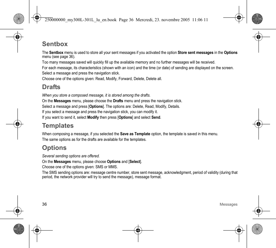 36 MessagesSentboxThe Sentbox menu is used to store all your sent messages if you activated the option Store sent messages in the Optionsmenu (see page 36).Too many messages saved will quickly fill up the available memory and no further messages will be received.For each message, its characteristics (shown with an icon) and the time (or date) of sending are displayed on the screen.Select a message and press the navigation stick.Choose one of the options given: Read, Modify, Forward, Delete, Delete all.DraftsWhen you store a composed message, it is stored among the drafts.On the Messages menu, please choose the Drafts menu and press the navigation stick.Select a message and press [Options]. The options are: Delete, Read, Modify, Details.If you select a message and press the navigation stick, you can modify it.If you want to send it, select Modify then press [Options] and select Send.TemplatesWhen composing a message, if you selected the Save as Template option, the template is saved in this menu.The same options as for the drafts are available for the templates.OptionsSeveral sending options are offered.On the Messages menu, please choose Options and [Select].Choose one of the options given: SMS or MMS.The SMS sending options are: message centre number, store sent message, acknowledgment, period of validity (during thatperiod, the network provider will try to send the message), message format.250000000_my300L-301L_lu_en.book  Page 36  Mercredi, 23. novembre 2005  11:06 11