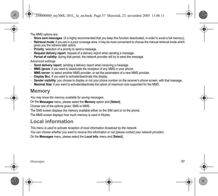 Messages 37The MMS options are: -Store sent messages: (it is highly recommended that you keep this function deactivated, in order to avoid a full memory),-Retrieval mode: if you are in a poor coverage area, it may be more convenient to choose the manual retrieval mode whichgives you the retrieve later option.-Priority: selection of a priority to send a message.-Request delivery report: request of a delivery report when sending a message.-Period af validity: during that period, the network provider will try to send the message.Advanced settings-Send delivery report: sending a delivery report when receiving a message.-MMS ignore: if you want to deactivate the reception of any MMS in your phone.-MMS server: to select another MMS provider, or set the parameters of a new MMS provider.-Display Bcc: if you want to activate/deactivate this display.-Sender visibility: you choose to display or not your phone number on the receiver’s phone screen, with that message.-Maximal Size: if you want to activate/deactivate the option of maximum size supported for the MMS.MemoryYou may know the memory available for saving messages.On the Messages menu, please select the Memory option and [Select].Choose one of the options given: SMS or MMS.The SMS screen displays the memory available either on the SIM card or on the phone.The MMS screen displays how much memory is used in Kbytes.Local informationThis menu is used to activate reception of local information broadcast by the network.You can choose whether you want to receive this information or not (please contact your network provider).On the Messages menu, please select the Local info. menu and [Select].250000000_my300L-301L_lu_en.book  Page 37  Mercredi, 23. novembre 2005  11:06 11