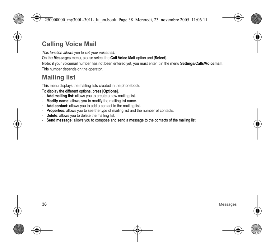 38 MessagesCalling Voice MailThis function allows you to call your voicemail.On the Messages menu, please select the Call Voice Mail option and [Select].Note: if your voicemail number has not been entered yet, you must enter it in the menu Settings/Calls/Voicemail.This number depends on the operator.Mailing listThis menu displays the mailing lists created in the phonebook.To display the different options, press [Options].-Add mailing list: allows you to create a new mailing list.-Modify name: allows you to modify the mailing list name.-Add contact: allows you to add a contact to the mailing list.-Properties: allows you to see the type of mailing list and the number of contacts.-Delete: allows you to delete the mailing list.-Send message: allows you to compose and send a message to the contacts of the mailing list.250000000_my300L-301L_lu_en.book  Page 38  Mercredi, 23. novembre 2005  11:06 11