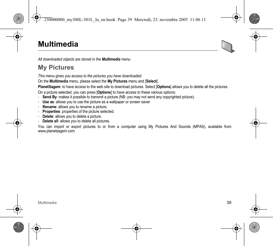 Multimedia 39MultimediaAll downloaded objects are stored in the Multimedia menu.My PicturesThis menu gives you access to the pictures you have downloaded.On the Multimedia menu, please select the My Pictures menu and [Select].PlanetSagem: to have access to the web site to download pictures. Select [Options] allows you to delete all the pictures.On a picture selected, you can press [Options] to have access to these various options:-Send By: makes it possible to transmit a picture (NB: you may not send any copyrighted picture).-Use as: allows you to use the picture as a wallpaper or screen saver.-Rename: allows you to rename a picture.-Properties: properties of the picture selected.-Delete: allows you to delete a picture.-Delete all: allows you to delete all pictures.You can import or export pictures to or from a computer using My Pictures And Sounds (MPAS), available fromwww.planetsagem.com.250000000_my300L-301L_lu_en.book  Page 39  Mercredi, 23. novembre 2005  11:06 11