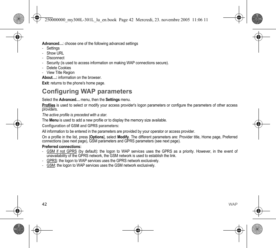 42 WAPAdvanced…: choose one of the following advanced settings-Settings-Show URL-Disconnect-Security (is used to access information on making WAP connections secure). -Delete Cookies-View Title RegionAbout…: information on the browser.Exit: returns to the phone&apos;s home page. Configuring WAP parametersSelect the Advanced… menu, then the Settings menu.Profiles is used to select or modify your access provider&apos;s logon parameters or configure the parameters of other accessproviders.The active profile is preceded with a star.The Menu is used to add a new profile or to display the memory size available.Configuration of GSM and GPRS parameters:All information to be entered in the parameters are provided by your operator or access provider.On a profile in the list, press [Options], select Modify. The different parameters are: Provider title, Home page, Preferredconnections (see next page), GSM parameters and GPRS parameters (see next page).Preferred connections:-GSM if not GPRS (by default): the logon to WAP services uses the GPRS as a priority. However, in the event ofunavailability of the GPRS network, the GSM network is used to establish the link. -GPRS: the logon to WAP services uses the GPRS network exclusively.-GSM: the logon to WAP services uses the GSM network exclusively.250000000_my300L-301L_lu_en.book  Page 42  Mercredi, 23. novembre 2005  11:06 11