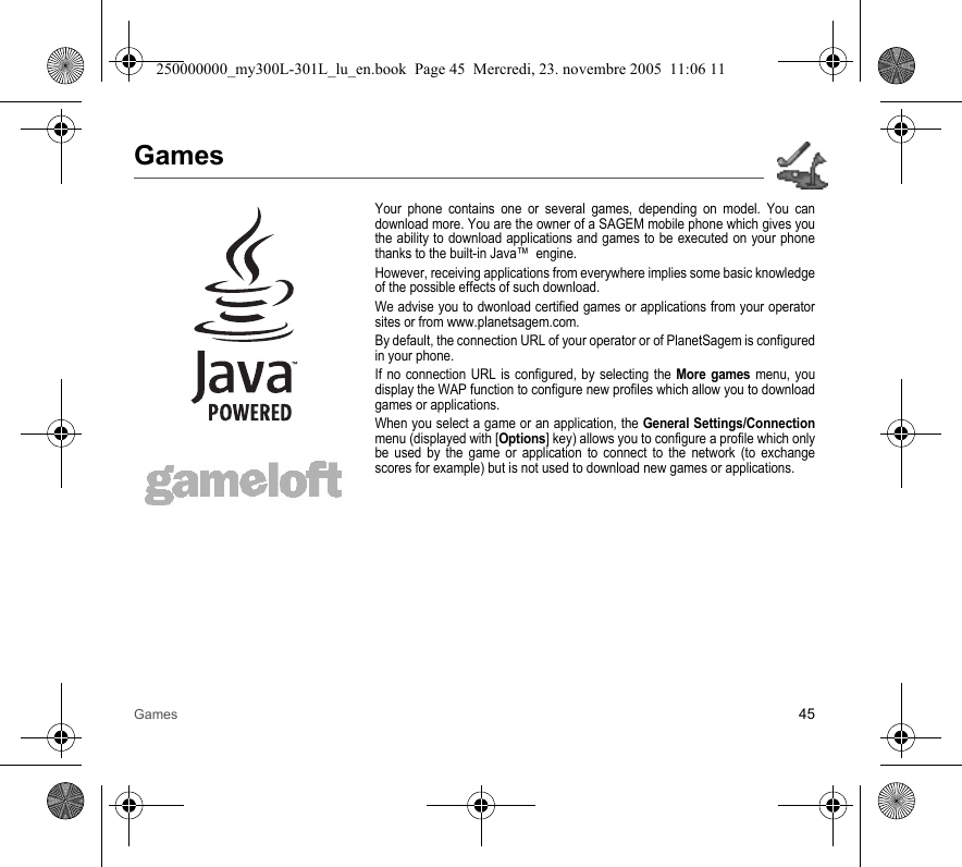 Games 45GamesYour phone contains one or several games, depending on model. You candownload more. You are the owner of a SAGEM mobile phone which gives youthe ability to download applications and games to be executed on your phonethanks to the built-in Java™  engine.However, receiving applications from everywhere implies some basic knowledgeof the possible effects of such download.We advise you to dwonload certified games or applications from your operatorsites or from www.planetsagem.com.By default, the connection URL of your operator or of PlanetSagem is configuredin your phone.If no connection URL is configured, by selecting the More games menu, youdisplay the WAP function to configure new profiles which allow you to downloadgames or applications.When you select a game or an application, the General Settings/Connectionmenu (displayed with [Options] key) allows you to configure a profile which onlybe used by the game or application to connect to the network (to exchangescores for example) but is not used to download new games or applications.250000000_my300L-301L_lu_en.book  Page 45  Mercredi, 23. novembre 2005  11:06 11