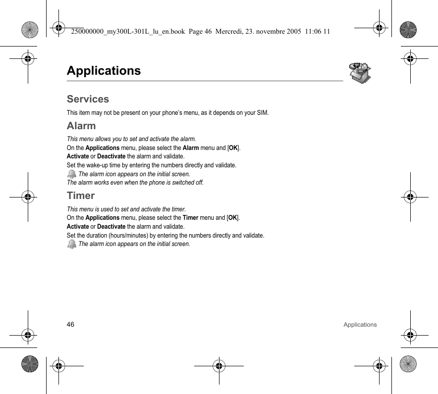 46 ApplicationsApplicationsServicesThis item may not be present on your phone’s menu, as it depends on your SIM.AlarmThis menu allows you to set and activate the alarm.On the Applications menu, please select the Alarm menu and [OK].Activate or Deactivate the alarm and validate.Set the wake-up time by entering the numbers directly and validate. The alarm icon appears on the initial screen.The alarm works even when the phone is switched off.TimerThis menu is used to set and activate the timer.On the Applications menu, please select the Timer menu and [OK].Activate or Deactivate the alarm and validate.Set the duration (hours/minutes) by entering the numbers directly and validate. The alarm icon appears on the initial screen.250000000_my300L-301L_lu_en.book  Page 46  Mercredi, 23. novembre 2005  11:06 11