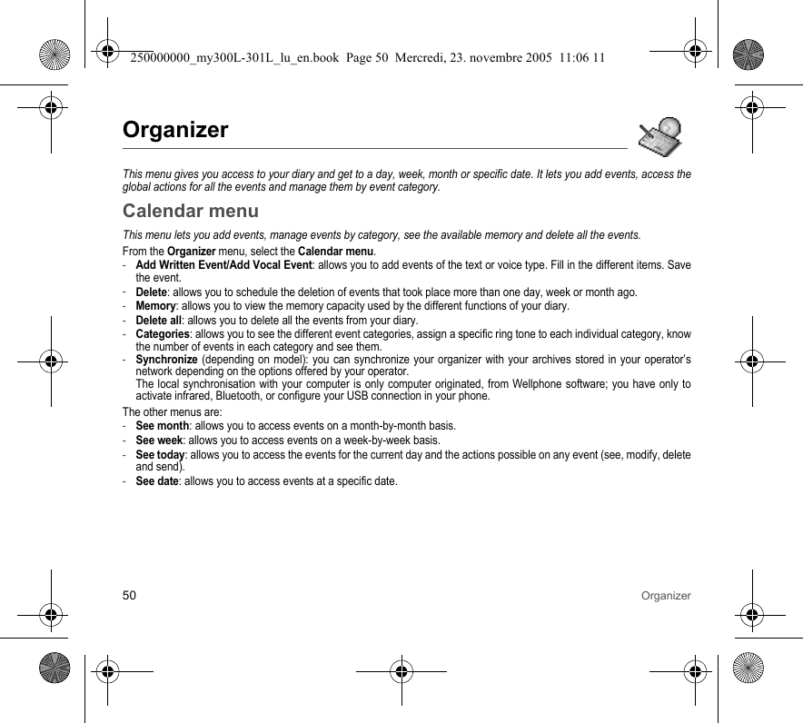 50 OrganizerOrganizerThis menu gives you access to your diary and get to a day, week, month or specific date. It lets you add events, access theglobal actions for all the events and manage them by event category.Calendar menuThis menu lets you add events, manage events by category, see the available memory and delete all the events.From the Organizer menu, select the Calendar menu.-Add Written Event/Add Vocal Event: allows you to add events of the text or voice type. Fill in the different items. Savethe event.-Delete: allows you to schedule the deletion of events that took place more than one day, week or month ago.-Memory: allows you to view the memory capacity used by the different functions of your diary.-Delete all: allows you to delete all the events from your diary.-Categories: allows you to see the different event categories, assign a specific ring tone to each individual category, knowthe number of events in each category and see them.-Synchronize (depending on model): you can synchronize your organizer with your archives stored in your operator’snetwork depending on the options offered by your operator.The local synchronisation with your computer is only computer originated, from Wellphone software; you have only toactivate infrared, Bluetooth, or configure your USB connection in your phone.The other menus are:-See month: allows you to access events on a month-by-month basis.-See week: allows you to access events on a week-by-week basis.-See today: allows you to access the events for the current day and the actions possible on any event (see, modify, deleteand send).-See date: allows you to access events at a specific date.250000000_my300L-301L_lu_en.book  Page 50  Mercredi, 23. novembre 2005  11:06 11