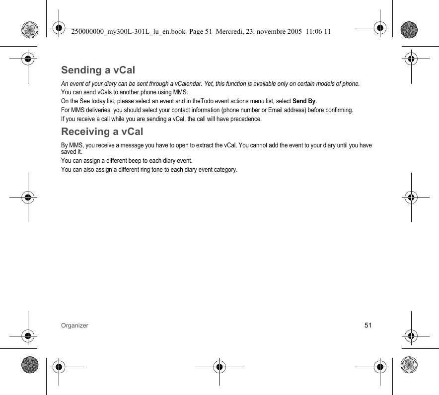 Organizer 51Sending a vCalAn event of your diary can be sent through a vCalendar. Yet, this function is available only on certain models of phone.You can send vCals to another phone using MMS.On the See today list, please select an event and in theTodo event actions menu list, select Send By.For MMS deliveries, you should select your contact information (phone number or Email address) before confirming.If you receive a call while you are sending a vCal, the call will have precedence.Receiving a vCalBy MMS, you receive a message you have to open to extract the vCal. You cannot add the event to your diary until you havesaved it.You can assign a different beep to each diary event.You can also assign a different ring tone to each diary event category.250000000_my300L-301L_lu_en.book  Page 51  Mercredi, 23. novembre 2005  11:06 11