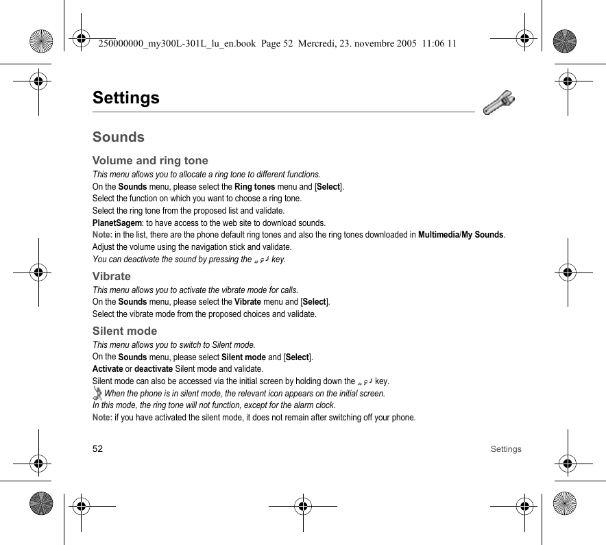 52 SettingsSettingsSoundsVolume and ring toneThis menu allows you to allocate a ring tone to different functions.On the Sounds menu, please select the Ring tones menu and [Select].Select the function on which you want to choose a ring tone.Select the ring tone from the proposed list and validate.PlanetSagem: to have access to the web site to download sounds.Note: in the list, there are the phone default ring tones and also the ring tones downloaded in Multimedia/My Sounds.Adjust the volume using the navigation stick and validate.You can deactivate the sound by pressing the  key.VibrateThis menu allows you to activate the vibrate mode for calls. On the Sounds menu, please select the Vibrate menu and [Select].Select the vibrate mode from the proposed choices and validate.Silent modeThis menu allows you to switch to Silent mode.On the Sounds menu, please select Silent mode and [Select].Activate or deactivate Silent mode and validate.Silent mode can also be accessed via the initial screen by holding down the   key. When the phone is in silent mode, the relevant icon appears on the initial screen. In this mode, the ring tone will not function, except for the alarm clock.Note: if you have activated the silent mode, it does not remain after switching off your phone.250000000_my300L-301L_lu_en.book  Page 52  Mercredi, 23. novembre 2005  11:06 11