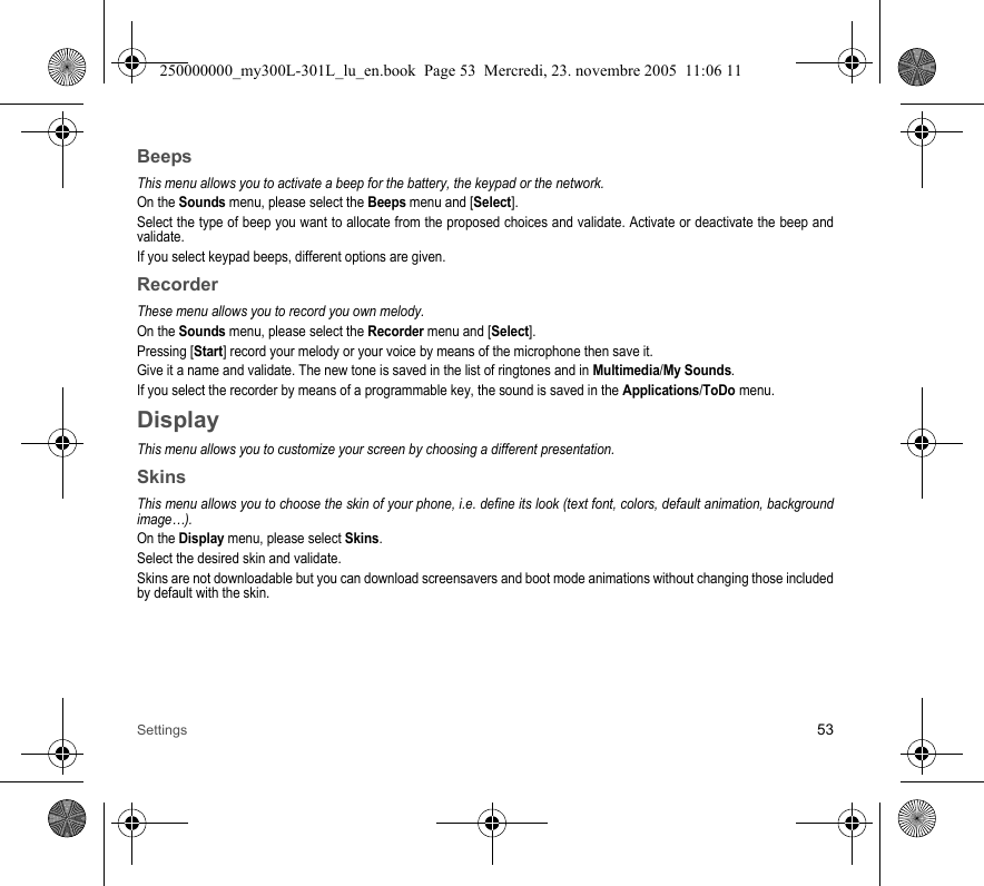 Settings 53BeepsThis menu allows you to activate a beep for the battery, the keypad or the network.On the Sounds menu, please select the Beeps menu and [Select].Select the type of beep you want to allocate from the proposed choices and validate. Activate or deactivate the beep andvalidate.If you select keypad beeps, different options are given.RecorderThese menu allows you to record you own melody.On the Sounds menu, please select the Recorder menu and [Select].Pressing [Start] record your melody or your voice by means of the microphone then save it.Give it a name and validate. The new tone is saved in the list of ringtones and in Multimedia/My Sounds.If you select the recorder by means of a programmable key, the sound is saved in the Applications/ToDo menu.DisplayThis menu allows you to customize your screen by choosing a different presentation.SkinsThis menu allows you to choose the skin of your phone, i.e. define its look (text font, colors, default animation, backgroundimage…).On the Display menu, please select Skins.Select the desired skin and validate.Skins are not downloadable but you can download screensavers and boot mode animations without changing those includedby default with the skin.250000000_my300L-301L_lu_en.book  Page 53  Mercredi, 23. novembre 2005  11:06 11