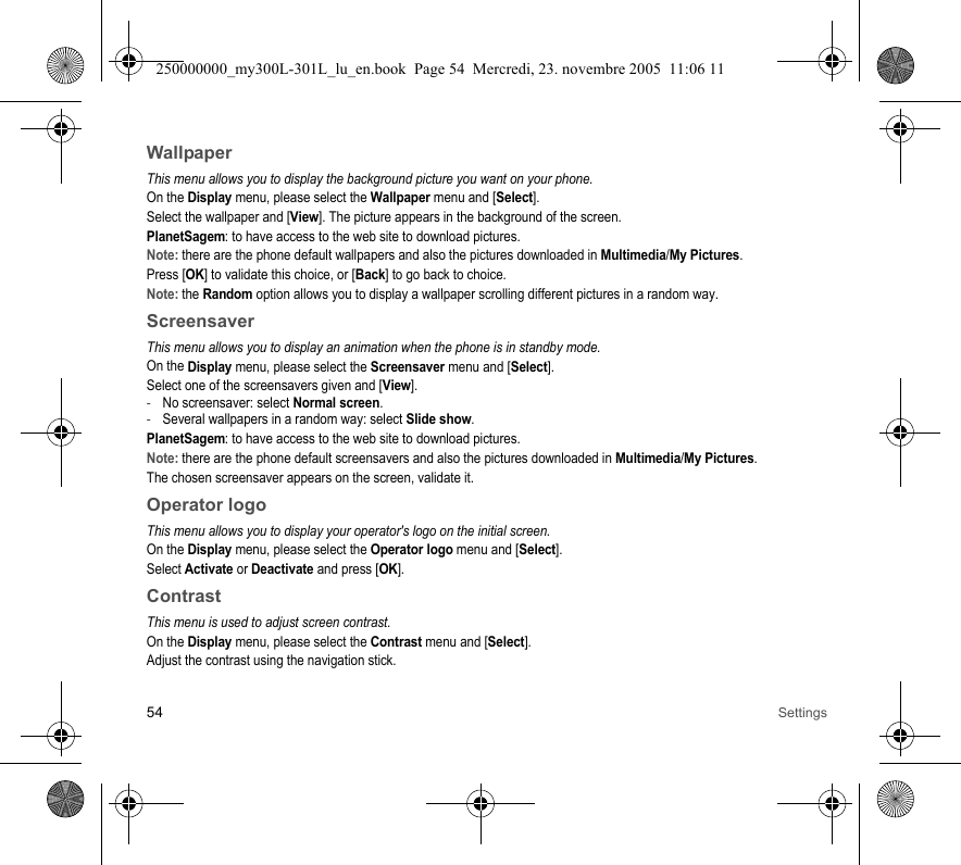 54 SettingsWallpaperThis menu allows you to display the background picture you want on your phone.On the Display menu, please select the Wallpaper menu and [Select].Select the wallpaper and [View]. The picture appears in the background of the screen.PlanetSagem: to have access to the web site to download pictures.Note: there are the phone default wallpapers and also the pictures downloaded in Multimedia/My Pictures.Press [OK] to validate this choice, or [Back] to go back to choice.Note: the Random option allows you to display a wallpaper scrolling different pictures in a random way.ScreensaverThis menu allows you to display an animation when the phone is in standby mode.On the Display menu, please select the Screensaver menu and [Select].Select one of the screensavers given and [View].-No screensaver: select Normal screen.-Several wallpapers in a random way: select Slide show.PlanetSagem: to have access to the web site to download pictures.Note: there are the phone default screensavers and also the pictures downloaded in Multimedia/My Pictures.The chosen screensaver appears on the screen, validate it.Operator logoThis menu allows you to display your operator&apos;s logo on the initial screen.On the Display menu, please select the Operator logo menu and [Select].Select Activate or Deactivate and press [OK].ContrastThis menu is used to adjust screen contrast.On the Display menu, please select the Contrast menu and [Select].Adjust the contrast using the navigation stick.250000000_my300L-301L_lu_en.book  Page 54  Mercredi, 23. novembre 2005  11:06 11