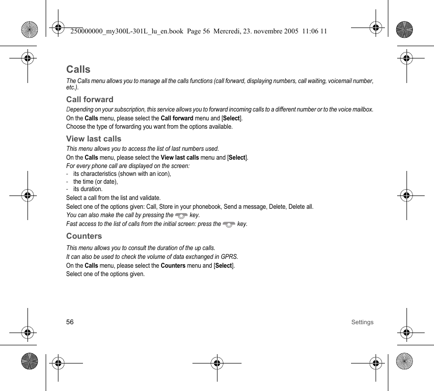 56 SettingsCallsThe Calls menu allows you to manage all the calls functions (call forward, displaying numbers, call waiting, voicemail number,etc.).Call forwardDepending on your subscription, this service allows you to forward incoming calls to a different number or to the voice mailbox.On the Calls menu, please select the Call forward menu and [Select].Choose the type of forwarding you want from the options available.View last callsThis menu allows you to access the list of last numbers used.On the Calls menu, please select the View last calls menu and [Select].For every phone call are displayed on the screen:-its characteristics (shown with an icon),-the time (or date),-its duration.Select a call from the list and validate.Select one of the options given: Call, Store in your phonebook, Send a message, Delete, Delete all.You can also make the call by pressing the  key.Fast access to the list of calls from the initial screen: press the  key.CountersThis menu allows you to consult the duration of the up calls.It can also be used to check the volume of data exchanged in GPRS.On the Calls menu, please select the Counters menu and [Select].Select one of the options given.250000000_my300L-301L_lu_en.book  Page 56  Mercredi, 23. novembre 2005  11:06 11