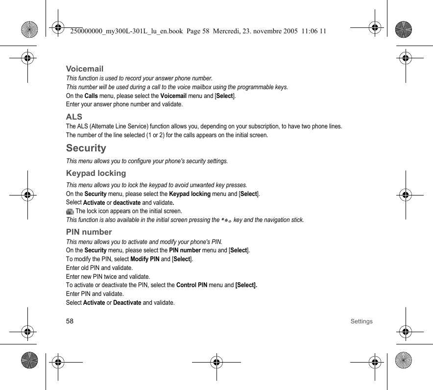 58 SettingsVoicemailThis function is used to record your answer phone number.This number will be used during a call to the voice mailbox using the programmable keys.On the Calls menu, please select the Voicemail menu and [Select].Enter your answer phone number and validate.ALSThe ALS (Alternate Line Service) function allows you, depending on your subscription, to have two phone lines.The number of the line selected (1 or 2) for the calls appears on the initial screen.SecurityThis menu allows you to configure your phone&apos;s security settings.Keypad lockingThis menu allows you to lock the keypad to avoid unwanted key presses.On the Security menu, please select the Keypad locking menu and [Select].Select Activate or deactivate and validate.  The lock icon appears on the initial screen.This function is also available in the initial screen pressing the   key and the navigation stick.PIN numberThis menu allows you to activate and modify your phone&apos;s PIN.On the Security menu, please select the PIN number menu and [Select].To modify the PIN, select Modify PIN and [Select].Enter old PIN and validate.Enter new PIN twice and validate.To activate or deactivate the PIN, select the Control PIN menu and [Select].Enter PIN and validate. Select Activate or Deactivate and validate.250000000_my300L-301L_lu_en.book  Page 58  Mercredi, 23. novembre 2005  11:06 11