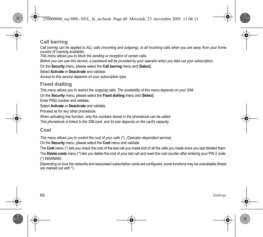 60 SettingsCall barringCall barring can be applied to ALL calls (incoming and outgoing), to all incoming calls when you are away from your homecountry (if roaming available).This menu allows you to block the sending or reception of certain calls.Before you can use this service, a password will be provided by your operator when you take out your subscription.On the Security menu, please select the Call barring menu and [Select]. Select Activate or Deactivate and validate.Access to this service depends on your subscription type.Fixed diallingThis menu allows you to restrict the outgoing calls. The availability of this menu depends on your SIM.On the Security menu, please select the Fixed dialling menu and [Select].Enter PIN2 number and validate.Select Activate or Deactivate and validate.Proceed as for any other phonebook.When activating this function, only the numbers stored in the phonebook can be called.This phonebook is linked to the SIM card, and its size depends on the card&apos;s capacity.CostThis menu allows you to control the cost of your calls (*). (Operator-dependent service).On the Security menu, please select the Cost menu and validate.The Cost menu (*) lets you check the cost of the last call you made and of all the calls you made since you last deleted them.The Delete costs menu (*) lets you delete the cost of your last call and reset the cost counter after entering your PIN 2 code.(*) WARNINGDepending on how the networks and associated subscription cards are configured, some functions may be unavailable (theseare marked out with *).250000000_my300L-301L_lu_en.book  Page 60  Mercredi, 23. novembre 2005  11:06 11