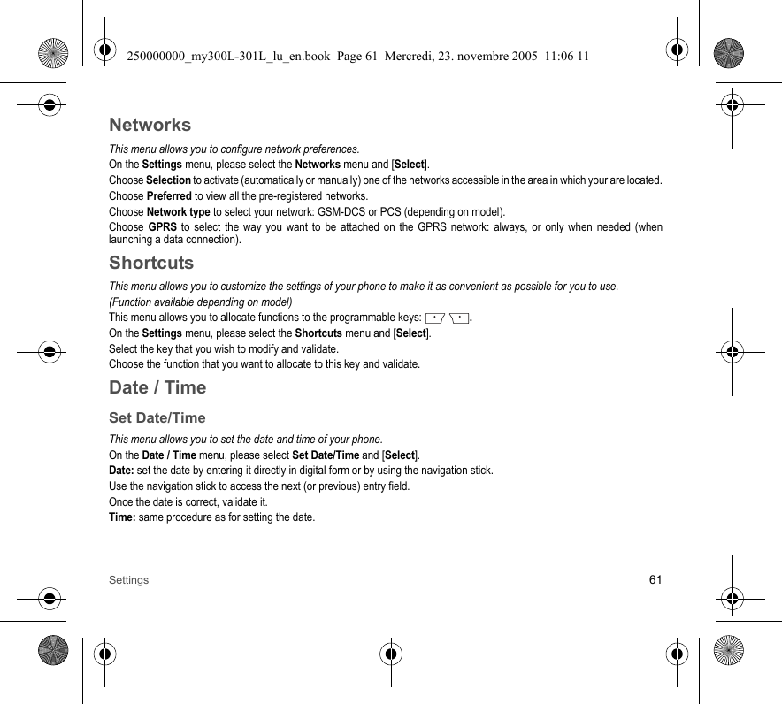 Settings 61NetworksThis menu allows you to configure network preferences.On the Settings menu, please select the Networks menu and [Select].Choose Selection to activate (automatically or manually) one of the networks accessible in the area in which your are located.Choose Preferred to view all the pre-registered networks.Choose Network type to select your network: GSM-DCS or PCS (depending on model).Choose GPRS to select the way you want to be attached on the GPRS network: always, or only when needed (whenlaunching a data connection).ShortcutsThis menu allows you to customize the settings of your phone to make it as convenient as possible for you to use.(Function available depending on model)This menu allows you to allocate functions to the programmable keys:   .On the Settings menu, please select the Shortcuts menu and [Select].Select the key that you wish to modify and validate.Choose the function that you want to allocate to this key and validate.Date / TimeSet Date/TimeThis menu allows you to set the date and time of your phone.On the Date / Time menu, please select Set Date/Time and [Select].Date: set the date by entering it directly in digital form or by using the navigation stick.Use the navigation stick to access the next (or previous) entry field.Once the date is correct, validate it.Time: same procedure as for setting the date. 250000000_my300L-301L_lu_en.book  Page 61  Mercredi, 23. novembre 2005  11:06 11