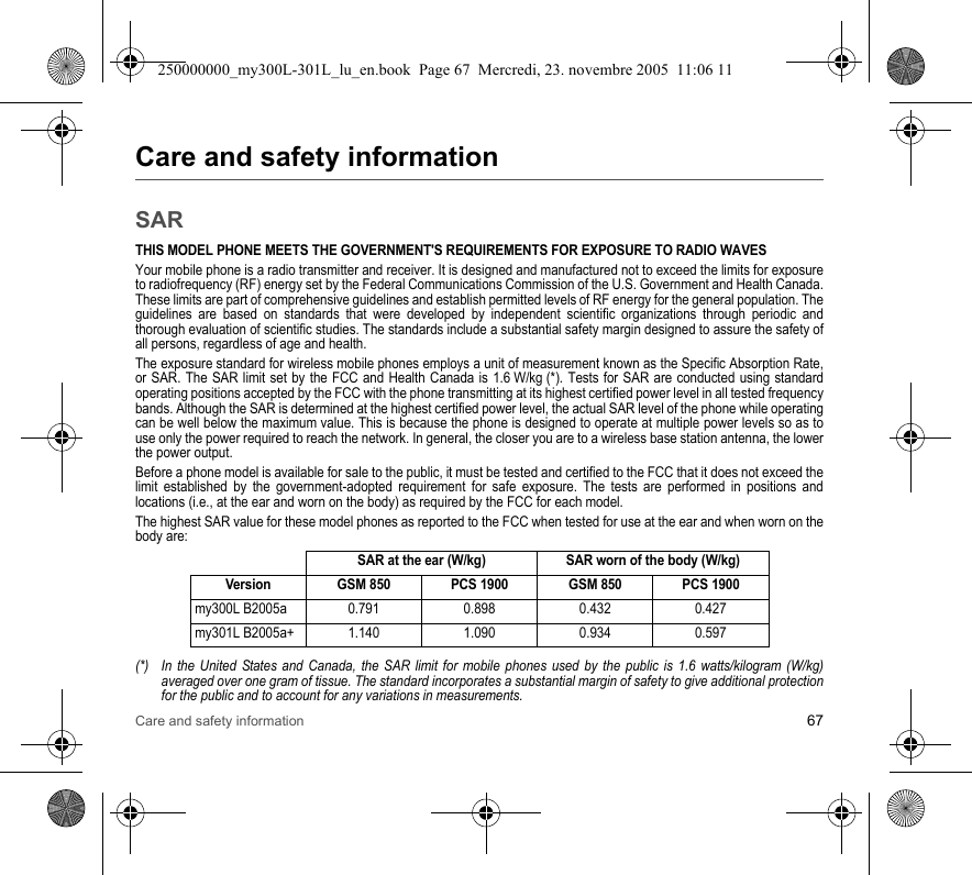 Care and safety information 67Care and safety informationSARTHIS MODEL PHONE MEETS THE GOVERNMENT&apos;S REQUIREMENTS FOR EXPOSURE TO RADIO WAVESYour mobile phone is a radio transmitter and receiver. It is designed and manufactured not to exceed the limits for exposure to radiofrequency (RF) energy set by the Federal Communications Commission of the U.S. Government and Health Canada. These limits are part of comprehensive guidelines and establish permitted levels of RF energy for the general population. The guidelines are based on standards that were developed by independent scientific organizations through periodic and thorough evaluation of scientific studies. The standards include a substantial safety margin designed to assure the safety of all persons, regardless of age and health.The exposure standard for wireless mobile phones employs a unit of measurement known as the Specific Absorption Rate, or SAR. The SAR limit set by the FCC and Health Canada is 1.6 W/kg (*). Tests for SAR are conducted using standard operating positions accepted by the FCC with the phone transmitting at its highest certified power level in all tested frequency bands. Although the SAR is determined at the highest certified power level, the actual SAR level of the phone while operating can be well below the maximum value. This is because the phone is designed to operate at multiple power levels so as to use only the power required to reach the network. In general, the closer you are to a wireless base station antenna, the lower the power output.Before a phone model is available for sale to the public, it must be tested and certified to the FCC that it does not exceed the limit established by the government-adopted requirement for safe exposure. The tests are performed in positions and locations (i.e., at the ear and worn on the body) as required by the FCC for each model.The highest SAR value for these model phones as reported to the FCC when tested for use at the ear and when worn on the body are:(*) In the United States and Canada, the SAR limit for mobile phones used by the public is 1.6 watts/kilogram (W/kg) averaged over one gram of tissue. The standard incorporates a substantial margin of safety to give additional protection for the public and to account for any variations in measurements.SAR at the ear (W/kg) SAR worn of the body (W/kg)Version GSM 850 PCS 1900 GSM 850 PCS 1900my300L B2005a 0.791 0.898 0.432 0.427my301L B2005a+ 1.140 1.090 0.934 0.597250000000_my300L-301L_lu_en.book  Page 67  Mercredi, 23. novembre 2005  11:06 11