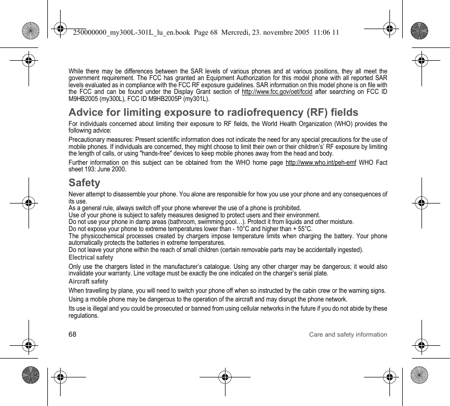 68 Care and safety informationWhile there may be differences between the SAR levels of various phones and at various positions, they all meet the government requirement. The FCC has granted an Equipment Authorization for this model phone with all reported SAR levels evaluated as in compliance with the FCC RF exposure guidelines. SAR information on this model phone is on file with the FCC and can be found under the Display Grant section of http://www.fcc.gov/oet/fccid after searching on FCC ID M9HB2005 (my300L), FCC ID M9HB2005P (my301L).Advice for limiting exposure to radiofrequency (RF) fieldsFor individuals concerned about limiting their exposure to RF fields, the World Health Organization (WHO) provides the following advice:Precautionary measures: Present scientific information does not indicate the need for any special precautions for the use of mobile phones. If individuals are concerned, they might choose to limit their own or their children’s’ RF exposure by limiting the length of calls, or using &quot;hands-free&quot; devices to keep mobile phones away from the head and body. Further information on this subject can be obtained from the WHO home page http://www.who.int/peh-emf WHO Fact sheet 193: June 2000.SafetyNever attempt to disassemble your phone. You alone are responsible for how you use your phone and any consequences of its use.As a general rule, always switch off your phone wherever the use of a phone is prohibited.Use of your phone is subject to safety measures designed to protect users and their environment.Do not use your phone in damp areas (bathroom, swimming pool…). Protect it from liquids and other moisture.Do not expose your phone to extreme temperatures lower than - 10°C and higher than + 55°C.The physicochemical processes created by chargers impose temperature limits when charging the battery. Your phone automatically protects the batteries in extreme temperatures.Do not leave your phone within the reach of small children (certain removable parts may be accidentally ingested).Electrical safetyOnly use the chargers listed in the manufacturer’s catalogue. Using any other charger may be dangerous; it would also invalidate your warranty. Line voltage must be exactly the one indicated on the charger’s serial plate. Aircraft safetyWhen travelling by plane, you will need to switch your phone off when so instructed by the cabin crew or the warning signs.Using a mobile phone may be dangerous to the operation of the aircraft and may disrupt the phone network.Its use is illegal and you could be prosecuted or banned from using cellular networks in the future if you do not abide by these regulations.250000000_my300L-301L_lu_en.book  Page 68  Mercredi, 23. novembre 2005  11:06 11