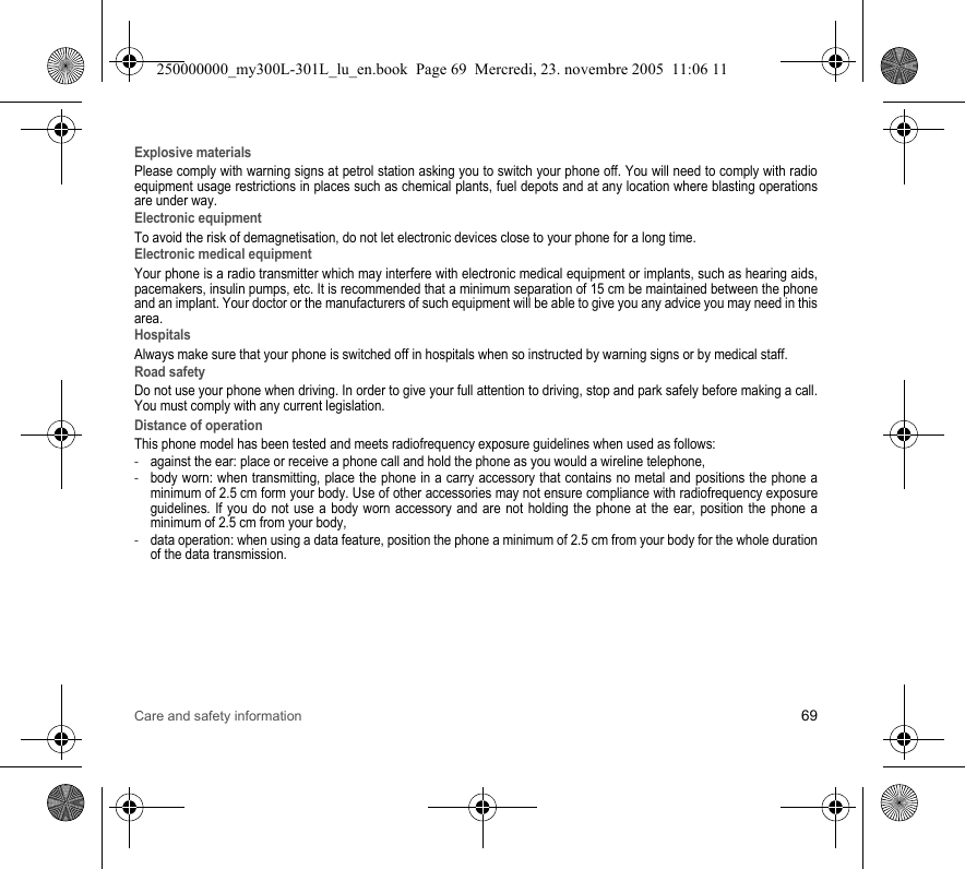 Care and safety information 69Explosive materialsPlease comply with warning signs at petrol station asking you to switch your phone off. You will need to comply with radio equipment usage restrictions in places such as chemical plants, fuel depots and at any location where blasting operations are under way.Electronic equipmentTo avoid the risk of demagnetisation, do not let electronic devices close to your phone for a long time.Electronic medical equipmentYour phone is a radio transmitter which may interfere with electronic medical equipment or implants, such as hearing aids, pacemakers, insulin pumps, etc. It is recommended that a minimum separation of 15 cm be maintained between the phone and an implant. Your doctor or the manufacturers of such equipment will be able to give you any advice you may need in this area. HospitalsAlways make sure that your phone is switched off in hospitals when so instructed by warning signs or by medical staff. Road safetyDo not use your phone when driving. In order to give your full attention to driving, stop and park safely before making a call. You must comply with any current legislation.Distance of operationThis phone model has been tested and meets radiofrequency exposure guidelines when used as follows:-against the ear: place or receive a phone call and hold the phone as you would a wireline telephone,-body worn: when transmitting, place the phone in a carry accessory that contains no metal and positions the phone a minimum of 2.5 cm form your body. Use of other accessories may not ensure compliance with radiofrequency exposure guidelines. If you do not use a body worn accessory and are not holding the phone at the ear, position the phone a minimum of 2.5 cm from your body,-data operation: when using a data feature, position the phone a minimum of 2.5 cm from your body for the whole duration of the data transmission.250000000_my300L-301L_lu_en.book  Page 69  Mercredi, 23. novembre 2005  11:06 11