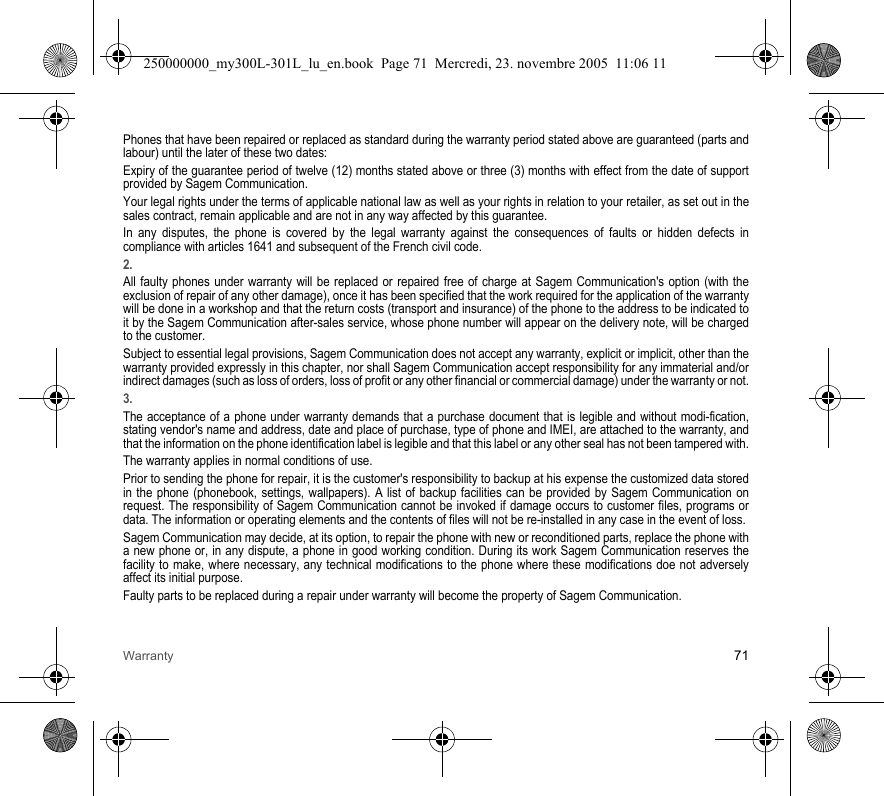 Warranty 71Phones that have been repaired or replaced as standard during the warranty period stated above are guaranteed (parts and labour) until the later of these two dates:Expiry of the guarantee period of twelve (12) months stated above or three (3) months with effect from the date of support provided by Sagem Communication.Your legal rights under the terms of applicable national law as well as your rights in relation to your retailer, as set out in the sales contract, remain applicable and are not in any way affected by this guarantee.In any disputes, the phone is covered by the legal warranty against the consequences of faults or hidden defects in compliance with articles 1641 and subsequent of the French civil code.2.All faulty phones under warranty will be replaced or repaired free of charge at Sagem Communication&apos;s option (with the exclusion of repair of any other damage), once it has been specified that the work required for the application of the warranty will be done in a workshop and that the return costs (transport and insurance) of the phone to the address to be indicated to it by the Sagem Communication after-sales service, whose phone number will appear on the delivery note, will be charged to the customer.Subject to essential legal provisions, Sagem Communication does not accept any warranty, explicit or implicit, other than the warranty provided expressly in this chapter, nor shall Sagem Communication accept responsibility for any immaterial and/or indirect damages (such as loss of orders, loss of profit or any other financial or commercial damage) under the warranty or not.3.The acceptance of a phone under warranty demands that a purchase document that is legible and without modi-fication, stating vendor&apos;s name and address, date and place of purchase, type of phone and IMEI, are attached to the warranty, and that the information on the phone identification label is legible and that this label or any other seal has not been tampered with.The warranty applies in normal conditions of use.Prior to sending the phone for repair, it is the customer&apos;s responsibility to backup at his expense the customized data stored in the phone (phonebook, settings, wallpapers). A list of backup facilities can be provided by Sagem Communication on request. The responsibility of Sagem Communication cannot be invoked if damage occurs to customer files, programs or data. The information or operating elements and the contents of files will not be re-installed in any case in the event of loss. Sagem Communication may decide, at its option, to repair the phone with new or reconditioned parts, replace the phone with a new phone or, in any dispute, a phone in good working condition. During its work Sagem Communication reserves the facility to make, where necessary, any technical modifications to the phone where these modifications doe not adversely affect its initial purpose. Faulty parts to be replaced during a repair under warranty will become the property of Sagem Communication.250000000_my300L-301L_lu_en.book  Page 71  Mercredi, 23. novembre 2005  11:06 11