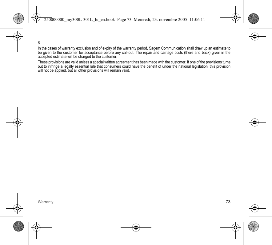 Warranty 735.In the cases of warranty exclusion and of expiry of the warranty period, Sagem Communication shall draw up an estimate to be given to the customer for acceptance before any call-out. The repair and carriage costs (there and back) given in the accepted estimate will be charged to the customer.These provisions are valid unless a special written agreement has been made with the customer. If one of the provisions turns out to infringe a legally essential rule that consumers could have the benefit of under the national legislation, this provision will not be applied, but all other provisions will remain valid.250000000_my300L-301L_lu_en.book  Page 73  Mercredi, 23. novembre 2005  11:06 11