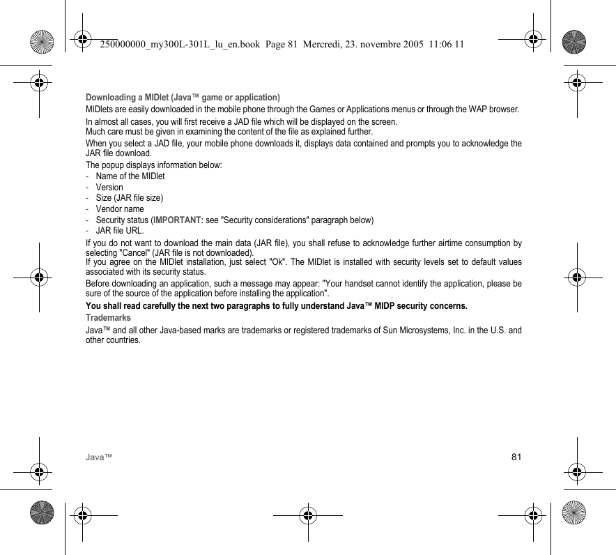 Java™ 81Downloading a MIDlet (Java™ game or application)MIDlets are easily downloaded in the mobile phone through the Games or Applications menus or through the WAP browser. In almost all cases, you will first receive a JAD file which will be displayed on the screen. Much care must be given in examining the content of the file as explained further.When you select a JAD file, your mobile phone downloads it, displays data contained and prompts you to acknowledge the JAR file download. The popup displays information below:-Name of the MIDlet-Version-Size (JAR file size)-Vendor name-Security status (IMPORTANT: see &quot;Security considerations&quot; paragraph below)-JAR file URL.If you do not want to download the main data (JAR file), you shall refuse to acknowledge further airtime consumption by selecting &quot;Cancel&quot; (JAR file is not downloaded). If you agree on the MIDlet installation, just select &quot;Ok&quot;. The MIDlet is installed with security levels set to default values associated with its security status.Before downloading an application, such a message may appear: &quot;Your handset cannot identify the application, please be sure of the source of the application before installing the application&quot;.You shall read carefully the next two paragraphs to fully understand Java™ MIDP security concerns.TrademarksJava™ and all other Java-based marks are trademarks or registered trademarks of Sun Microsystems, Inc. in the U.S. and other countries.250000000_my300L-301L_lu_en.book  Page 81  Mercredi, 23. novembre 2005  11:06 11