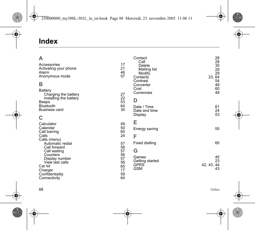 88 IndexIndexAAccessories 17Activating your phone 21Alarm 46Anonymous mode 57BBatteryCharging the battery 27Installing the battery 22Beeps 53Bluetooth 64Business card 30CCalculator 49Calendar 50Call barring 60Calls 24Calls (menu)Automatic redial 57Call forward 56Call waiting 57Counters 56Display number 57View last calls 56Car kit 65Charger 17Confidentiality 59Connectivity 64Contact 28Call 28Delete 30Mailing list 29Modify 29Contacts 23, 64Contrast 54Converter 49Cost 60Currencies 49DDate / Time 61Date and time 24Display 53EEnergy saving 55FFixed dialling 60GGames 45Getting started 23GPRS 42, 43, 44GSM 43250000000_my300L-301L_lu_en.book  Page 88  Mercredi, 23. novembre 2005  11:06 11
