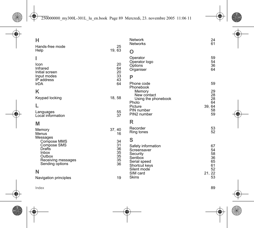 Index 89HHands-free mode 25Help 19, 63IIcon 20Infrared 64Initial screen 20Input modes 33IP address 43IrDA 64KKeypad locking 18, 58LLanguages 55Local information 37MMemory 37, 40Menus 16MessagesCompose MMS 34Compose SMS 31Drafts 36Inbox 35Outbox 35Receiving messages 35Sending options 36NNavigation principles 19Network 24Networks 61OOperator 59Operator logo 54Options 36Organiser 64PPhone code 59PhonebookMemory 29New contact 28Using the phonebook 28Photo 64Picture 39, 64PIN number 58PIN2 number 59RRecorder 53Ring tones 52SSafety information 67Screensaver 54Security 58Sentbox 36Serial speed 65Shortcut keys 61Silent mode 52SIM card 21, 22Skins 53250000000_my300L-301L_lu_en.book  Page 89  Mercredi, 23. novembre 2005  11:06 11