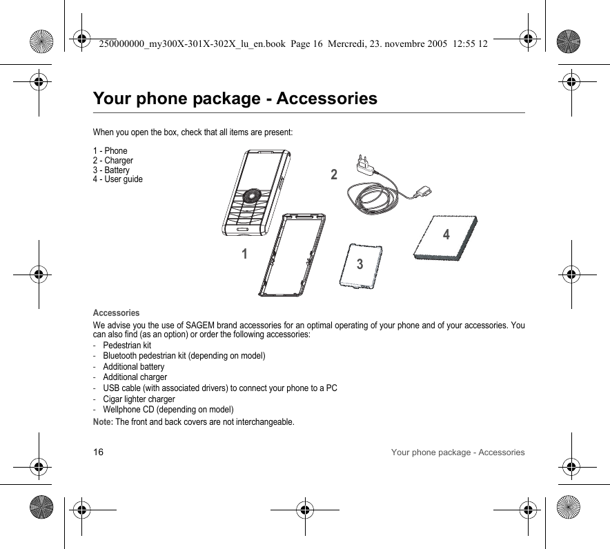 16 Your phone package - AccessoriesYour phone package - AccessoriesWhen you open the box, check that all items are present:1 - Phone2 - Charger3 - Battery4 - User guideAccessoriesWe advise you the use of SAGEM brand accessories for an optimal operating of your phone and of your accessories. Youcan also find (as an option) or order the following accessories:-Pedestrian kit-Bluetooth pedestrian kit (depending on model)-Additional battery-Additional charger-USB cable (with associated drivers) to connect your phone to a PC-Cigar lighter charger-Wellphone CD (depending on model)Note: The front and back covers are not interchangeable.2134250000000_my300X-301X-302X_lu_en.book  Page 16  Mercredi, 23. novembre 2005  12:55 12