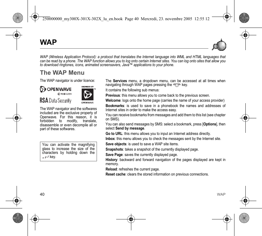 40 WAPWAPWAP (Wireless Application Protocol): a protocol that translates the Internet language into WML and HTML languages thatcan be read by a phone. The WAP function allows you to log onto certain Internet sites. You can log onto sites that allow youto download ringtones, icons, animated screensavers, Java™ applications to your phone.The WAP MenuThe Services menu, a dropdown menu, can be accessed at all times whennavigating through WAP pages pressing the  key.It contains the following sub menus:Previous: this menu allows you to come back to the previous screen.Welcome: logs onto the home page (carries the name of your access provider)Bookmarks: is used to save in a phonebook the names and addresses ofInternet sites in order to make the access easy.You can receive bookmarks from messages and add them to this list (see chapteron SMS).You can also send messages by SMS: select a bookmark, press [Options], thenselect Send by message.Go to URL: this menu allows you to input an Internet address directly.Inbox: this menu allows you to check the messages sent by the Internet site.Save objects: is used to save a WAP site items.Snapshots: takes a snapshot of the currently displayed page.Save Page: saves the currently displayed page.History: backward and forward navigation of the pages displayed are kept inmemory.Reload: refreshes the current page.Reset cache: clears the stored information on previous connections.The WAP navigator is under licence:The WAP navigator and the softwaresincluded are the exclusive property ofOpenwave. For this reason, it isforbidden to modify, translate,disassemble or even decompile all orpart of these softwares.You can activate the magnifyingglass to increase the size of thecharacters by holding down thekey.250000000_my300X-301X-302X_lu_en.book  Page 40  Mercredi, 23. novembre 2005  12:55 12