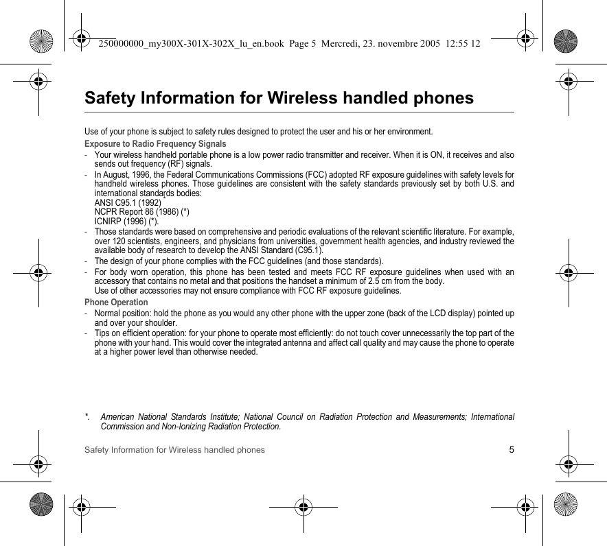 Safety Information for Wireless handled phones 5Safety Information for Wireless handled phonesUse of your phone is subject to safety rules designed to protect the user and his or her environment.Exposure to Radio Frequency Signals-Your wireless handheld portable phone is a low power radio transmitter and receiver. When it is ON, it receives and alsosends out frequency (RF) signals.-In August, 1996, the Federal Communications Commissions (FCC) adopted RF exposure guidelines with safety levels forhandheld wireless phones. Those guidelines are consistent with the safety standards previously set by both U.S. andinternational standards bodies:ANSI C95.1 (1992)*NCPR Report 86 (1986) (*)ICNIRP (1996) (*).-Those standards were based on comprehensive and periodic evaluations of the relevant scientific literature. For example,over 120 scientists, engineers, and physicians from universities, government health agencies, and industry reviewed theavailable body of research to develop the ANSI Standard (C95.1).-The design of your phone complies with the FCC guidelines (and those standards).-For body worn operation, this phone has been tested and meets FCC RF exposure guidelines when used with anaccessory that contains no metal and that positions the handset a minimum of 2.5 cm from the body. Use of other accessories may not ensure compliance with FCC RF exposure guidelines.Phone Operation-Normal position: hold the phone as you would any other phone with the upper zone (back of the LCD display) pointed upand over your shoulder.-Tips on efficient operation: for your phone to operate most efficiently: do not touch cover unnecessarily the top part of thephone with your hand. This would cover the integrated antenna and affect call quality and may cause the phone to operateat a higher power level than otherwise needed.*. American National Standards Institute; National Council on Radiation Protection and Measurements; InternationalCommission and Non-Ionizing Radiation Protection.250000000_my300X-301X-302X_lu_en.book  Page 5  Mercredi, 23. novembre 2005  12:55 12