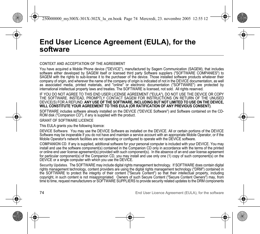 74 End User Licence Agreement (EULA), for the softwareEnd User Licence Agreement (EULA), for the softwareCONTEXT AND ACCEPTATION OF THE AGREEMENTYou have acquired a Mobile Phone device (&quot;DEVICE&quot;), manufactured by Sagem Communication (SAGEM), that includes software either developed by SAGEM itself or licensed third party Software suppliers (&quot;SOFTWARE COMPANIES&quot;) to SAGEM with the rights to sub-license it to the purchaser of the device. Those installed software products whatever their company of origin, and wherever the name of the company of origin is indicated of not in the DEVICE documentation, as well as associated media, printed materials, and &quot;online&quot; or electronic documentation (&quot;SOFTWARE&quot;) are protected by international intellectual property laws and treaties. The SOFTWARE is licensed, not sold.  All rights reserved. IF YOU DO NOT AGREE TO THIS END USER LICENSE AGREEMENT (&quot;EULA&quot;), DO NOT USE THE DEVICE OR COPY THE SOFTWARE. INSTEAD, PROMPTLY CONTACT SAGEM FOR INSTRUCTIONS ON RETURN OF THE UNUSED DEVICE(S) FOR A REFUND. ANY USE OF THE SOFTWARE, INCLUDING BUT NOT LIMITED TO USE ON THE DEVICE, WILL CONSTITUTE YOUR AGREEMENT TO THIS EULA (OR RATIFICATION OF ANY PREVIOUS CONSENT). SOFTWARE includes software already installed on the DEVICE (&quot;DEVICE Software&quot;) and Software contained on the CD-ROM disk (&quot;Companion CD&quot;), if any is supplied with the product.  GRANT OF SOFTWARE LICENCEThis EULA grants you the following licence: DEVICE Software.  You may use the DEVICE Software as installed on the DEVICE. All or certain portions of the DEVICE Software may be inoperable if you do not have and maintain a service account with an appropriate Mobile Operator, or if the Mobile Operator&apos;s network facilities are not operating or configured to operate with the DEVICE software.COMPANION CD. If any is supplied, additional software for your personal computer is included with your DEVICE. You may install and use the software component(s) contained in the Companion CD only in accordance with the terms of the printed or online end user license agreement(s) provided with such component(s).  In the absence of an end user license agreement for particular component(s) of the Companion CD, you may install and use only one (1) copy of such component(s) on the DEVICE or a single computer with which you use the DEVICE. Security Updates.  The SOFTWARE may include digital rights management technology.  If SOFTWARE does contain digital rights management technology, content providers are using the digital rights management technology (&quot;DRM&quot;) contained in the SOFTWARE to protect the integrity of their content (&quot;Secure Content&quot;) so that their intellectual property, including copyright, in such content is not misappropriated.  Owners of such Secure Content (&quot;Secure Content Owners&quot;) may, from time to time, request manufacturers or SOFTWARE SUPPLIERS to provide security related updates to the DRM components 250000000_my300X-301X-302X_lu_en.book  Page 74  Mercredi, 23. novembre 2005  12:55 12