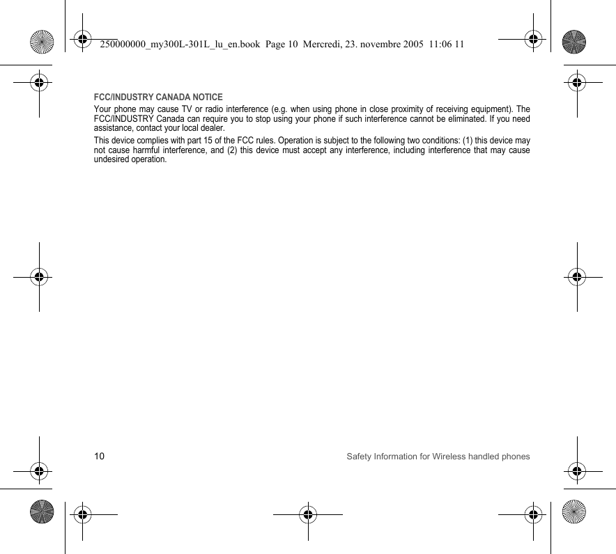 10 Safety Information for Wireless handled phonesFCC/INDUSTRY CANADA NOTICEYour phone may cause TV or radio interference (e.g. when using phone in close proximity of receiving equipment). The FCC/INDUSTRY Canada can require you to stop using your phone if such interference cannot be eliminated. If you need assistance, contact your local dealer.This device complies with part 15 of the FCC rules. Operation is subject to the following two conditions: (1) this device may not cause harmful interference, and (2) this device must accept any interference, including interference that may cause undesired operation.250000000_my300L-301L_lu_en.book  Page 10  Mercredi, 23. novembre 2005  11:06 11