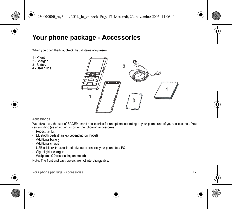 Your phone package - Accessories 17Your phone package - AccessoriesWhen you open the box, check that all items are present:1 - Phone2 - Charger3 - Battery4 - User guideAccessoriesWe advise you the use of SAGEM brand accessories for an optimal operating of your phone and of your accessories. Youcan also find (as an option) or order the following accessories:-Pedestrian kit-Bluetooth pedestrian kit (depending on model)-Additional battery-Additional charger-USB cable (with associated drivers) to connect your phone to a PC-Cigar lighter charger-Wellphone CD (depending on model)Note: The front and back covers are not interchangeable.2134250000000_my300L-301L_lu_en.book  Page 17  Mercredi, 23. novembre 2005  11:06 11