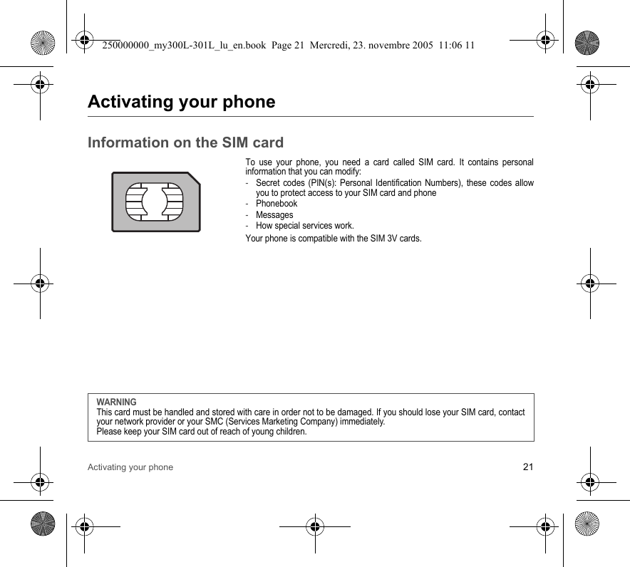 Activating your phone 21Activating your phoneInformation on the SIM cardTo use your phone, you need a card called SIM card. It contains personalinformation that you can modify:-Secret codes (PIN(s): Personal Identification Numbers), these codes allowyou to protect access to your SIM card and phone-Phonebook-Messages-How special services work.Your phone is compatible with the SIM 3V cards.WARNINGThis card must be handled and stored with care in order not to be damaged. If you should lose your SIM card, contactyour network provider or your SMC (Services Marketing Company) immediately.Please keep your SIM card out of reach of young children.250000000_my300L-301L_lu_en.book  Page 21  Mercredi, 23. novembre 2005  11:06 11