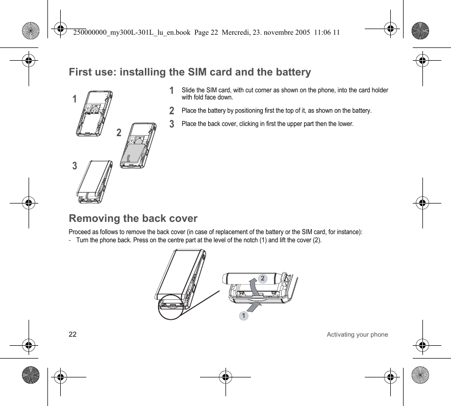 22 Activating your phoneFirst use: installing the SIM card and the batterySlide the SIM card, with cut corner as shown on the phone, into the card holderwith fold face down.Place the battery by positioning first the top of it, as shown on the battery.Place the back cover, clicking in first the upper part then the lower.Removing the back coverProceed as follows to remove the back cover (in case of replacement of the battery or the SIM card, for instance):-Turn the phone back. Press on the centre part at the level of the notch (1) and lift the cover (2).21312312250000000_my300L-301L_lu_en.book  Page 22  Mercredi, 23. novembre 2005  11:06 11