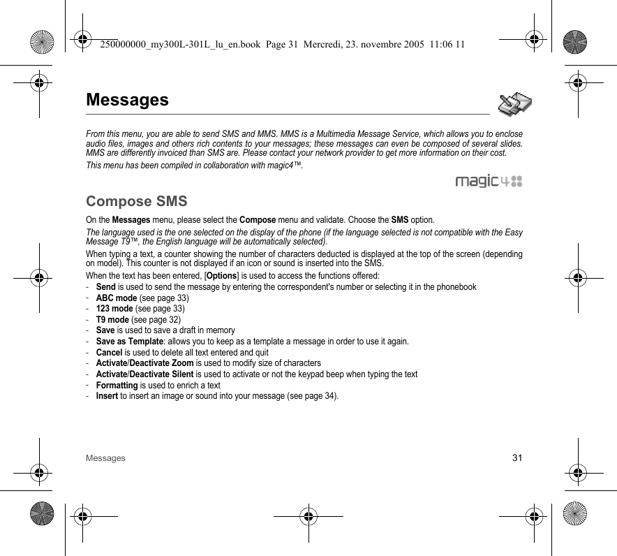 Messages 31MessagesFrom this menu, you are able to send SMS and MMS. MMS is a Multimedia Message Service, which allows you to encloseaudio files, images and others rich contents to your messages; these messages can even be composed of several slides.MMS are differently invoiced than SMS are. Please contact your network provider to get more information on their cost. This menu has been compiled in collaboration with magic4™.Compose SMSOn the Messages menu, please select the Compose menu and validate. Choose the SMS option.The language used is the one selected on the display of the phone (if the language selected is not compatible with the EasyMessage T9™, the English language will be automatically selected).When typing a text, a counter showing the number of characters deducted is displayed at the top of the screen (dependingon model). This counter is not displayed if an icon or sound is inserted into the SMS.When the text has been entered, [Options] is used to access the functions offered:-Send is used to send the message by entering the correspondent&apos;s number or selecting it in the phonebook-ABC mode (see page 33)-123 mode (see page 33)-T9 mode (see page 32)-Save is used to save a draft in memory-Save as Template: allows you to keep as a template a message in order to use it again. -Cancel is used to delete all text entered and quit-Activate/Deactivate Zoom is used to modify size of characters-Activate/Deactivate Silent is used to activate or not the keypad beep when typing the text-Formatting is used to enrich a text-Insert to insert an image or sound into your message (see page 34).250000000_my300L-301L_lu_en.book  Page 31  Mercredi, 23. novembre 2005  11:06 11