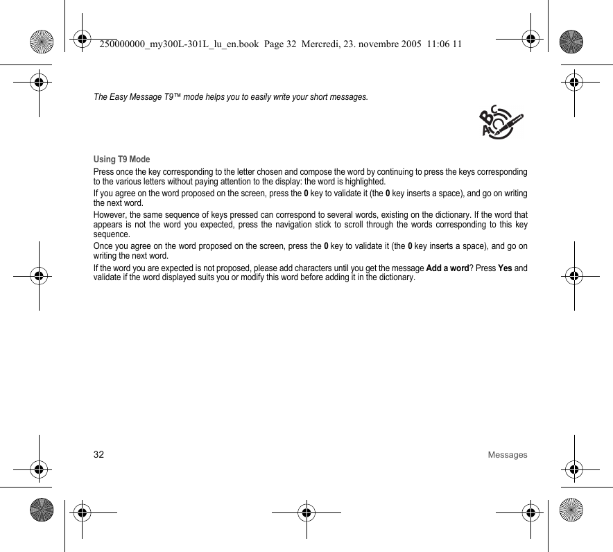 32 MessagesThe Easy Message T9™ mode helps you to easily write your short messages.Using T9 ModePress once the key corresponding to the letter chosen and compose the word by continuing to press the keys correspondingto the various letters without paying attention to the display: the word is highlighted.If you agree on the word proposed on the screen, press the 0key to validate it (the 0key inserts a space), and go on writingthe next word.However, the same sequence of keys pressed can correspond to several words, existing on the dictionary. If the word thatappears is not the word you expected, press the navigation stick to scroll through the words corresponding to this keysequence.Once you agree on the word proposed on the screen, press the 0key to validate it (the 0key inserts a space), and go onwriting the next word.If the word you are expected is not proposed, please add characters until you get the message Add a word? Press Yes andvalidate if the word displayed suits you or modify this word before adding it in the dictionary.250000000_my300L-301L_lu_en.book  Page 32  Mercredi, 23. novembre 2005  11:06 11