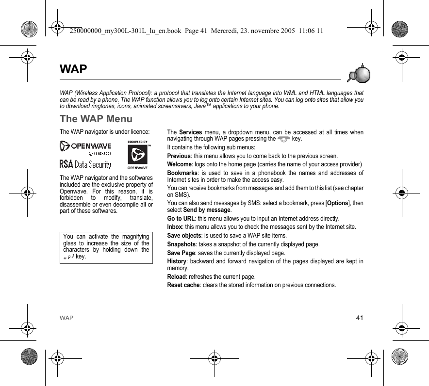 WAP 41WAPWAP (Wireless Application Protocol): a protocol that translates the Internet language into WML and HTML languages thatcan be read by a phone. The WAP function allows you to log onto certain Internet sites. You can log onto sites that allow youto download ringtones, icons, animated screensavers, Java™ applications to your phone.The WAP MenuThe Services menu, a dropdown menu, can be accessed at all times whennavigating through WAP pages pressing the  key.It contains the following sub menus:Previous: this menu allows you to come back to the previous screen.Welcome: logs onto the home page (carries the name of your access provider)Bookmarks: is used to save in a phonebook the names and addresses ofInternet sites in order to make the access easy.You can receive bookmarks from messages and add them to this list (see chapteron SMS).You can also send messages by SMS: select a bookmark, press [Options], thenselect Send by message.Go to URL: this menu allows you to input an Internet address directly.Inbox: this menu allows you to check the messages sent by the Internet site.Save objects: is used to save a WAP site items.Snapshots: takes a snapshot of the currently displayed page.Save Page: saves the currently displayed page.History: backward and forward navigation of the pages displayed are kept inmemory.Reload: refreshes the current page.Reset cache: clears the stored information on previous connections.The WAP navigator is under licence:The WAP navigator and the softwaresincluded are the exclusive property ofOpenwave. For this reason, it isforbidden to modify, translate,disassemble or even decompile all orpart of these softwares.You can activate the magnifyingglass to increase the size of thecharacters by holding down thekey.250000000_my300L-301L_lu_en.book  Page 41  Mercredi, 23. novembre 2005  11:06 11