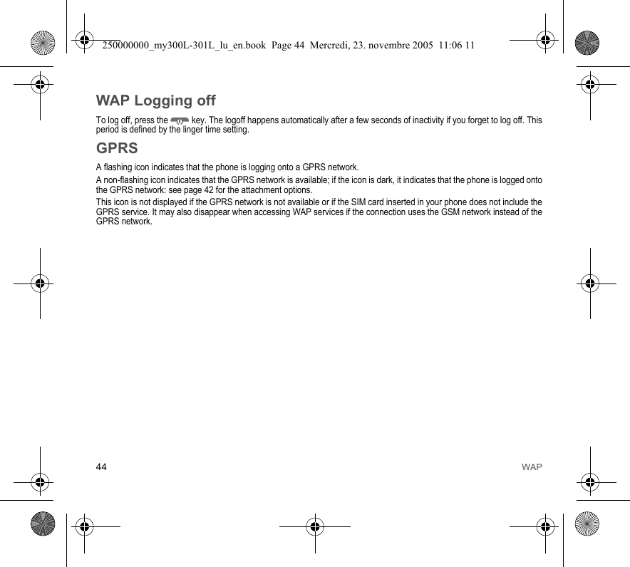 44 WAPWAP Logging offTo log off, press the  key. The logoff happens automatically after a few seconds of inactivity if you forget to log off. Thisperiod is defined by the linger time setting.GPRSA flashing icon indicates that the phone is logging onto a GPRS network. A non-flashing icon indicates that the GPRS network is available; if the icon is dark, it indicates that the phone is logged ontothe GPRS network: see page 42 for the attachment options.This icon is not displayed if the GPRS network is not available or if the SIM card inserted in your phone does not include theGPRS service. It may also disappear when accessing WAP services if the connection uses the GSM network instead of theGPRS network.250000000_my300L-301L_lu_en.book  Page 44  Mercredi, 23. novembre 2005  11:06 11