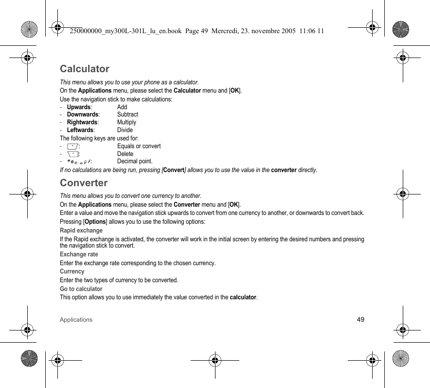 Applications 49CalculatorThis menu allows you to use your phone as a calculator.On the Applications menu, please select the Calculator menu and [OK].Use the navigation stick to make calculations:-Upwards: Add-Downwards: Subtract-Rightwards: Multiply-Leftwards: DivideThe following keys are used for:-:  Equals or convert-: Delete- :  Decimal point.If no calculations are being run, pressing [Convert] allows you to use the value in the converter directly.ConverterThis menu allows you to convert one currency to another.On the Applications menu, please select the Converter menu and [OK].Enter a value and move the navigation stick upwards to convert from one currency to another, or downwards to convert back.Pressing [Options] allows you to use the following options:Rapid exchangeIf the Rapid exchange is activated, the converter will work in the initial screen by entering the desired numbers and pressingthe navigation stick to convert.Exchange rateEnter the exchange rate corresponding to the chosen currency.CurrencyEnter the two types of currency to be converted.Go to calculatorThis option allows you to use immediately the value converted in the calculator.250000000_my300L-301L_lu_en.book  Page 49  Mercredi, 23. novembre 2005  11:06 11