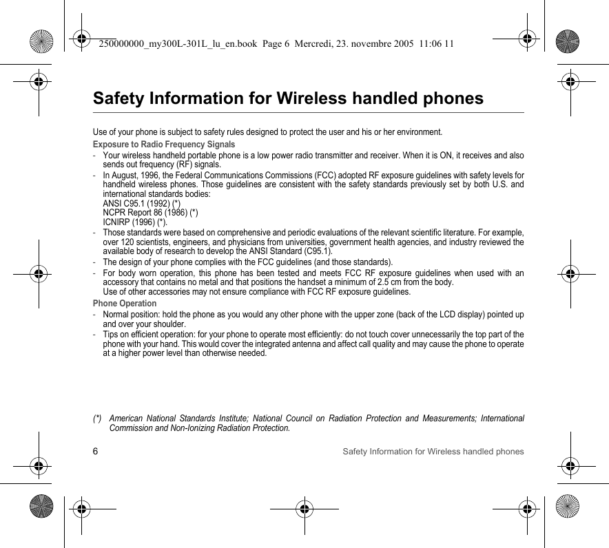 6Safety Information for Wireless handled phonesSafety Information for Wireless handled phonesUse of your phone is subject to safety rules designed to protect the user and his or her environment.Exposure to Radio Frequency Signals-Your wireless handheld portable phone is a low power radio transmitter and receiver. When it is ON, it receives and also sends out frequency (RF) signals.-In August, 1996, the Federal Communications Commissions (FCC) adopted RF exposure guidelines with safety levels for handheld wireless phones. Those guidelines are consistent with the safety standards previously set by both U.S. and international standards bodies: ANSI C95.1 (1992) (*) NCPR Report 86 (1986) (*) ICNIRP (1996) (*).-Those standards were based on comprehensive and periodic evaluations of the relevant scientific literature. For example, over 120 scientists, engineers, and physicians from universities, government health agencies, and industry reviewed the available body of research to develop the ANSI Standard (C95.1).-The design of your phone complies with the FCC guidelines (and those standards).-For body worn operation, this phone has been tested and meets FCC RF exposure guidelines when used with an accessory that contains no metal and that positions the handset a minimum of 2.5 cm from the body.  Use of other accessories may not ensure compliance with FCC RF exposure guidelines.Phone Operation-Normal position: hold the phone as you would any other phone with the upper zone (back of the LCD display) pointed up and over your shoulder.-Tips on efficient operation: for your phone to operate most efficiently: do not touch cover unnecessarily the top part of the phone with your hand. This would cover the integrated antenna and affect call quality and may cause the phone to operate at a higher power level than otherwise needed.(*) American National Standards Institute; National Council on Radiation Protection and Measurements; International Commission and Non-Ionizing Radiation Protection.250000000_my300L-301L_lu_en.book  Page 6  Mercredi, 23. novembre 2005  11:06 11