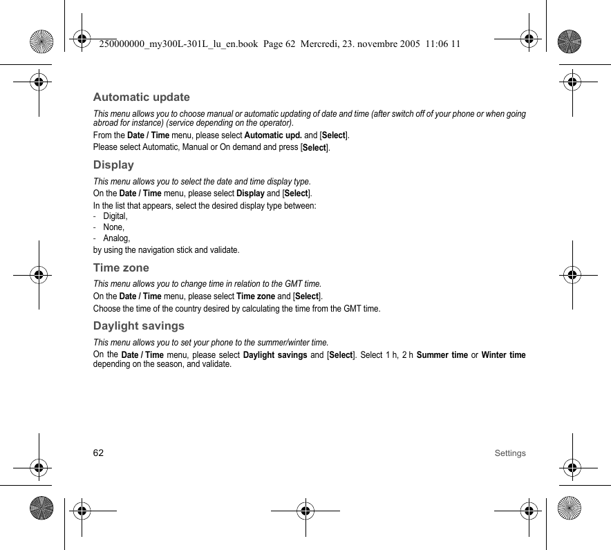 62 SettingsAutomatic updateThis menu allows you to choose manual or automatic updating of date and time (after switch off of your phone or when goingabroad for instance) (service depending on the operator).From the Date / Time menu, please select Automatic upd. and [Select].Please select Automatic, Manual or On demand and press [Select].DisplayThis menu allows you to select the date and time display type.On the Date / Time menu, please select Display and [Select].In the list that appears, select the desired display type between:-Digital,-None,-Analog,by using the navigation stick and validate.Time zoneThis menu allows you to change time in relation to the GMT time.On the Date / Time menu, please select Time zone and [Select].Choose the time of the country desired by calculating the time from the GMT time.Daylight savingsThis menu allows you to set your phone to the summer/winter time.On the Date / Time menu, please select Daylight savings and [Select]. Select 1 h, 2 h Summer time or Winter timedepending on the season, and validate.250000000_my300L-301L_lu_en.book  Page 62  Mercredi, 23. novembre 2005  11:06 11