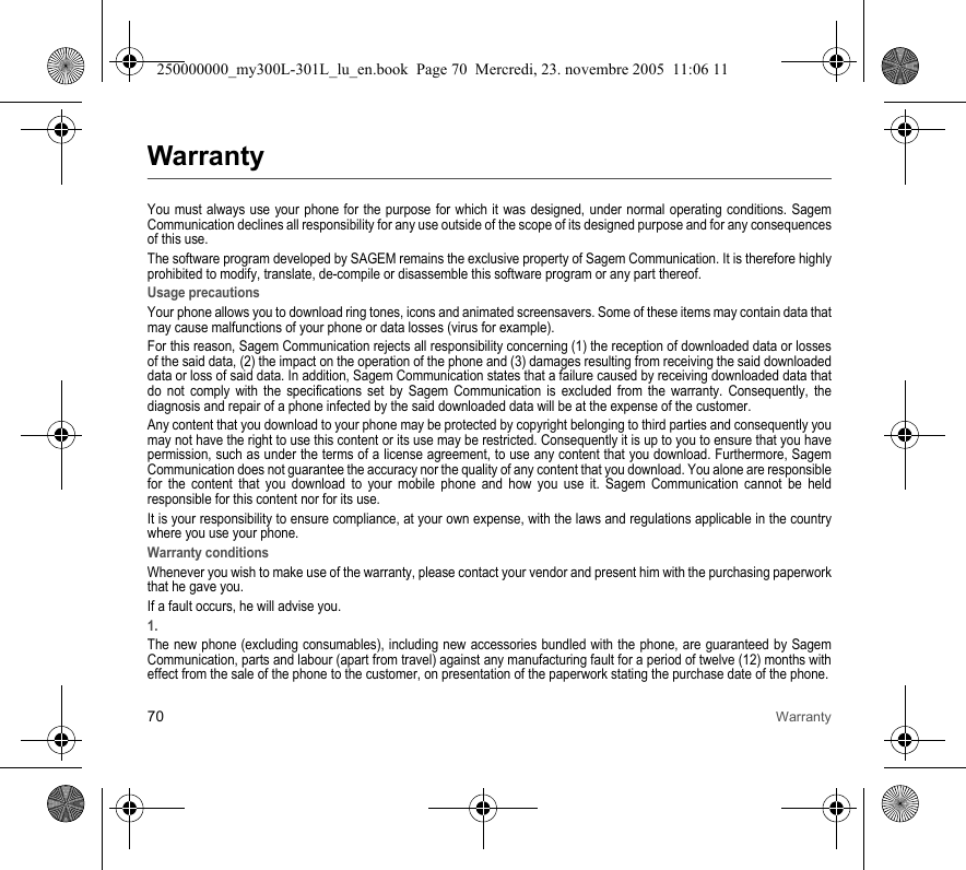 70 WarrantyWarrantyYou must always use your phone for the purpose for which it was designed, under normal operating conditions. Sagem Communication declines all responsibility for any use outside of the scope of its designed purpose and for any consequences of this use.The software program developed by SAGEM remains the exclusive property of Sagem Communication. It is therefore highly prohibited to modify, translate, de-compile or disassemble this software program or any part thereof.Usage precautionsYour phone allows you to download ring tones, icons and animated screensavers. Some of these items may contain data that may cause malfunctions of your phone or data losses (virus for example). For this reason, Sagem Communication rejects all responsibility concerning (1) the reception of downloaded data or losses of the said data, (2) the impact on the operation of the phone and (3) damages resulting from receiving the said downloaded data or loss of said data. In addition, Sagem Communication states that a failure caused by receiving downloaded data that do not comply with the specifications set by Sagem Communication is excluded from the warranty. Consequently, the diagnosis and repair of a phone infected by the said downloaded data will be at the expense of the customer.Any content that you download to your phone may be protected by copyright belonging to third parties and consequently you may not have the right to use this content or its use may be restricted. Consequently it is up to you to ensure that you have permission, such as under the terms of a license agreement, to use any content that you download. Furthermore, Sagem Communication does not guarantee the accuracy nor the quality of any content that you download. You alone are responsible for the content that you download to your mobile phone and how you use it. Sagem Communication cannot be held responsible for this content nor for its use.It is your responsibility to ensure compliance, at your own expense, with the laws and regulations applicable in the country where you use your phone.Warranty conditionsWhenever you wish to make use of the warranty, please contact your vendor and present him with the purchasing paperwork that he gave you. If a fault occurs, he will advise you.1.The new phone (excluding consumables), including new accessories bundled with the phone, are guaranteed by Sagem Communication, parts and labour (apart from travel) against any manufacturing fault for a period of twelve (12) months with effect from the sale of the phone to the customer, on presentation of the paperwork stating the purchase date of the phone.250000000_my300L-301L_lu_en.book  Page 70  Mercredi, 23. novembre 2005  11:06 11