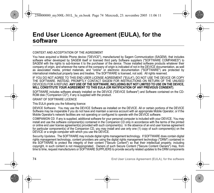 74 End User Licence Agreement (EULA), for the softwareEnd User Licence Agreement (EULA), for the softwareCONTEXT AND ACCEPTATION OF THE AGREEMENTYou have acquired a Mobile Phone device (&quot;DEVICE&quot;), manufactured by Sagem Communication (SAGEM), that includes software either developed by SAGEM itself or licensed third party Software suppliers (&quot;SOFTWARE COMPANIES&quot;) to SAGEM with the rights to sub-license it to the purchaser of the device. Those installed software products whatever their company of origin, and wherever the name of the company of origin is indicated of not in the DEVICE documentation, as well as associated media, printed materials, and &quot;online&quot; or electronic documentation (&quot;SOFTWARE&quot;) are protected by international intellectual property laws and treaties. The SOFTWARE is licensed, not sold.  All rights reserved. IF YOU DO NOT AGREE TO THIS END USER LICENSE AGREEMENT (&quot;EULA&quot;), DO NOT USE THE DEVICE OR COPY THE SOFTWARE. INSTEAD, PROMPTLY CONTACT SAGEM FOR INSTRUCTIONS ON RETURN OF THE UNUSED DEVICE(S) FOR A REFUND. ANY USE OF THE SOFTWARE, INCLUDING BUT NOT LIMITED TO USE ON THE DEVICE, WILL CONSTITUTE YOUR AGREEMENT TO THIS EULA (OR RATIFICATION OF ANY PREVIOUS CONSENT). SOFTWARE includes software already installed on the DEVICE (&quot;DEVICE Software&quot;) and Software contained on the CD-ROM disk (&quot;Companion CD&quot;), if any is supplied with the product.  GRANT OF SOFTWARE LICENCEThis EULA grants you the following licence: DEVICE Software.  You may use the DEVICE Software as installed on the DEVICE. All or certain portions of the DEVICE Software may be inoperable if you do not have and maintain a service account with an appropriate Mobile Operator, or if the Mobile Operator&apos;s network facilities are not operating or configured to operate with the DEVICE software.COMPANION CD. If any is supplied, additional software for your personal computer is included with your DEVICE. You may install and use the software component(s) contained in the Companion CD only in accordance with the terms of the printed or online end user license agreement(s) provided with such component(s).  In the absence of an end user license agreement for particular component(s) of the Companion CD, you may install and use only one (1) copy of such component(s) on the DEVICE or a single computer with which you use the DEVICE. Security Updates.  The SOFTWARE may include digital rights management technology.  If SOFTWARE does contain digital rights management technology, content providers are using the digital rights management technology (&quot;DRM&quot;) contained in the SOFTWARE to protect the integrity of their content (&quot;Secure Content&quot;) so that their intellectual property, including copyright, in such content is not misappropriated.  Owners of such Secure Content (&quot;Secure Content Owners&quot;) may, from time to time, request manufacturers or SOFTWARE SUPPLIERS to provide security related updates to the DRM components 250000000_my300L-301L_lu_en.book  Page 74  Mercredi, 23. novembre 2005  11:06 11