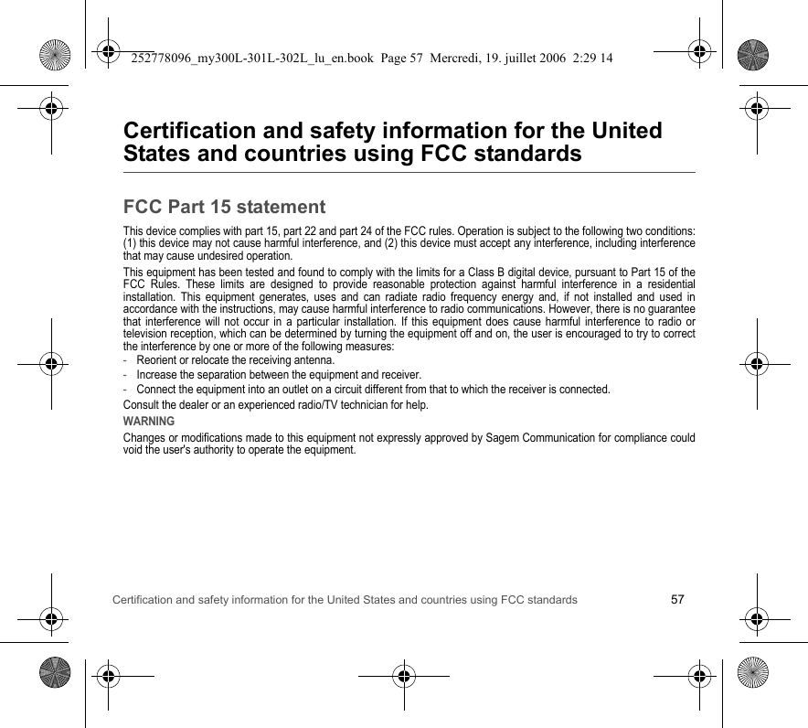 Certification and safety information for the United States and countries using FCC standards 57Certification and safety information for the United States and countries using FCC standardsFCC Part 15 statementThis device complies with part 15, part 22 and part 24 of the FCC rules. Operation is subject to the following two conditions: (1) this device may not cause harmful interference, and (2) this device must accept any interference, including interference that may cause undesired operation.This equipment has been tested and found to comply with the limits for a Class B digital device, pursuant to Part 15 of the FCC Rules. These limits are designed to provide reasonable protection against harmful interference in a residential installation. This equipment generates, uses and can radiate radio frequency energy and, if not installed and used in accordance with the instructions, may cause harmful interference to radio communications. However, there is no guarantee that interference will not occur in a particular installation. If this equipment does cause harmful interference to radio or television reception, which can be determined by turning the equipment off and on, the user is encouraged to try to correct the interference by one or more of the following measures:-Reorient or relocate the receiving antenna.-Increase the separation between the equipment and receiver.-Connect the equipment into an outlet on a circuit different from that to which the receiver is connected.Consult the dealer or an experienced radio/TV technician for help.WARNINGChanges or modifications made to this equipment not expressly approved by Sagem Communication for compliance could void the user&apos;s authority to operate the equipment.252778096_my300L-301L-302L_lu_en.book  Page 57  Mercredi, 19. juillet 2006  2:29 14