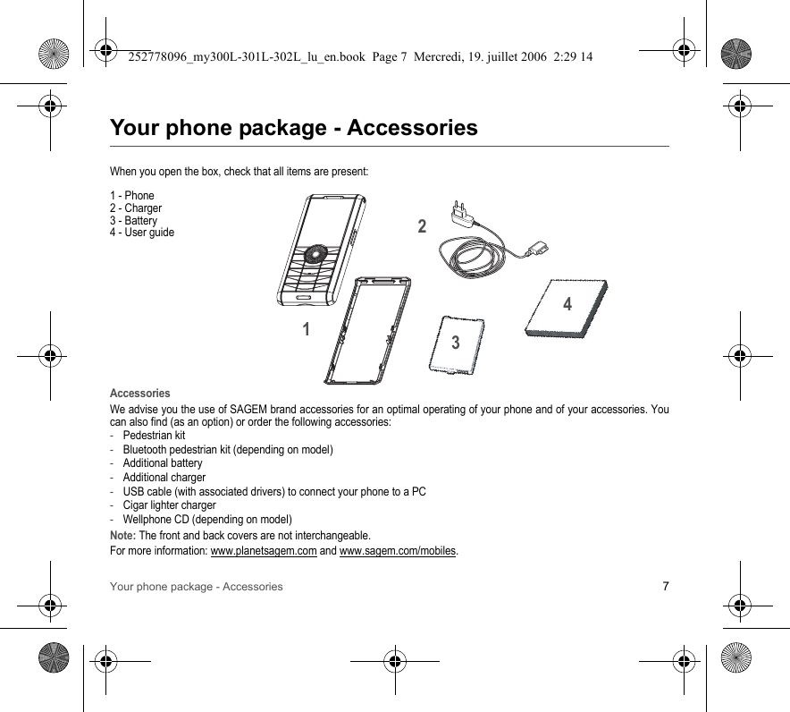 Your phone package - Accessories 7Your phone package - AccessoriesWhen you open the box, check that all items are present:1 - Phone2 - Charger3 - Battery4 - User guideAccessoriesWe advise you the use of SAGEM brand accessories for an optimal operating of your phone and of your accessories. Youcan also find (as an option) or order the following accessories:-Pedestrian kit-Bluetooth pedestrian kit (depending on model)-Additional battery-Additional charger-USB cable (with associated drivers) to connect your phone to a PC-Cigar lighter charger-Wellphone CD (depending on model)Note: The front and back covers are not interchangeable.For more information: www.planetsagem.com and www.sagem.com/mobiles.2134252778096_my300L-301L-302L_lu_en.book  Page 7  Mercredi, 19. juillet 2006  2:29 14