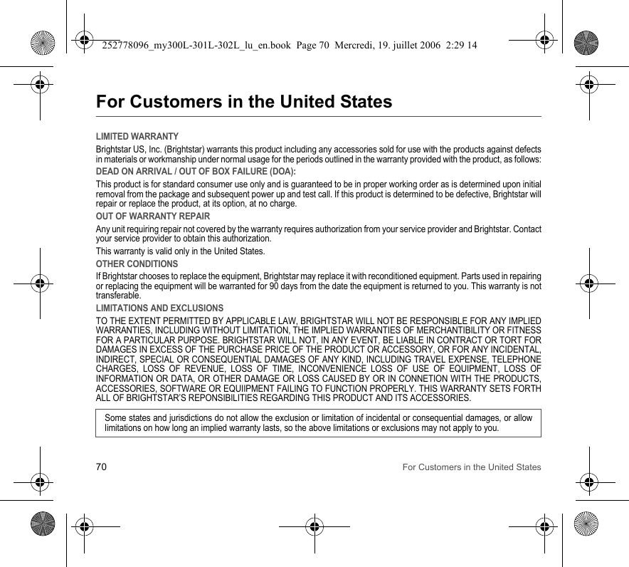 70 For Customers in the United StatesFor Customers in the United StatesLIMITED WARRANTYBrightstar US, Inc. (Brightstar) warrants this product including any accessories sold for use with the products against defects in materials or workmanship under normal usage for the periods outlined in the warranty provided with the product, as follows:DEAD ON ARRIVAL / OUT OF BOX FAILURE (DOA):This product is for standard consumer use only and is guaranteed to be in proper working order as is determined upon initial removal from the package and subsequent power up and test call. If this product is determined to be defective, Brightstar will repair or replace the product, at its option, at no charge. OUT OF WARRANTY REPAIRAny unit requiring repair not covered by the warranty requires authorization from your service provider and Brightstar. Contact your service provider to obtain this authorization. This warranty is valid only in the United States.OTHER CONDITIONSIf Brightstar chooses to replace the equipment, Brightstar may replace it with reconditioned equipment. Parts used in repairing or replacing the equipment will be warranted for 90 days from the date the equipment is returned to you. This warranty is not transferable.LIMITATIONS AND EXCLUSIONSTO THE EXTENT PERMITTED BY APPLICABLE LAW, BRIGHTSTAR WILL NOT BE RESPONSIBLE FOR ANY IMPLIED WARRANTIES, INCLUDING WITHOUT LIMITATION, THE IMPLIED WARRANTIES OF MERCHANTIBILITY OR FITNESS FOR A PARTICULAR PURPOSE. BRIGHTSTAR WILL NOT, IN ANY EVENT, BE LIABLE IN CONTRACT OR TORT FOR DAMAGES IN EXCESS OF THE PURCHASE PRICE OF THE PRODUCT OR ACCESSORY, OR FOR ANY INCIDENTAL, INDIRECT, SPECIAL OR CONSEQUENTIAL DAMAGES OF ANY KIND, INCLUDING TRAVEL EXPENSE, TELEPHONE CHARGES, LOSS OF REVENUE, LOSS OF TIME, INCONVENIENCE LOSS OF USE OF EQUIPMENT, LOSS OF INFORMATION OR DATA, OR OTHER DAMAGE OR LOSS CAUSED BY OR IN CONNETION WITH THE PRODUCTS, ACCESSORIES, SOFTWARE OR EQUIIPMENT FAILING TO FUNCTION PROPERLY. THIS WARRANTY SETS FORTH ALL OF BRIGHTSTAR’S REPONSIBILITIES REGARDING THIS PRODUCT AND ITS ACCESSORIES.Some states and jurisdictions do not allow the exclusion or limitation of incidental or consequential damages, or allow limitations on how long an implied warranty lasts, so the above limitations or exclusions may not apply to you.252778096_my300L-301L-302L_lu_en.book  Page 70  Mercredi, 19. juillet 2006  2:29 14