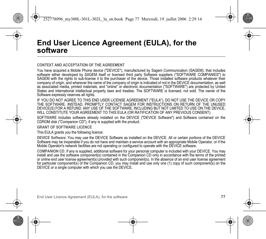 End User Licence Agreement (EULA), for the software 77End User Licence Agreement (EULA), for the softwareCONTEXT AND ACCEPTATION OF THE AGREEMENTYou have acquired a Mobile Phone device (&quot;DEVICE&quot;), manufactured by Sagem Communication (SAGEM), that includes software either developed by SAGEM itself or licensed third party Software suppliers (&quot;SOFTWARE COMPANIES&quot;) to SAGEM with the rights to sub-license it to the purchaser of the device. Those installed software products whatever their company of origin, and wherever the name of the company of origin is indicated of not in the DEVICE documentation, as well as associated media, printed materials, and &quot;online&quot; or electronic documentation (&quot;SOFTWARE&quot;) are protected by United States and international intellectual property laws and treaties. The SOFTWARE is licensed, not sold. The owner of the Software expressly reserves all rights.IF YOU DO NOT AGREE TO THIS END USER LICENSE AGREEMENT (&quot;EULA&quot;), DO NOT USE THE DEVICE OR COPY THE SOFTWARE. INSTEAD, PROMPTLY CONTACT SAGEM FOR INSTRUCTIONS ON RETURN OF THE UNUSED DEVICE(S) FOR A REFUND. ANY USE OF THE SOFTWARE, INCLUDING BUT NOT LIMITED TO USE ON THE DEVICE, WILL CONSTITUTE YOUR AGREEMENT TO THIS EULA (OR RATIFICATION OF ANY PREVIOUS CONSENT).SOFTWARE includes software already installed on the DEVICE (&quot;DEVICE Software&quot;) and Software contained on the CDROM disk (&quot;Companion CD&quot;), if any is supplied with the product.GRANT OF SOFTWARE LICENCEThis EULA grants you the following licence:DEVICE Software. You may use the DEVICE Software as installed on the DEVICE. All or certain portions of the DEVICE Software may be inoperable if you do not have and maintain a service account with an appropriate Mobile Operator, or if the Mobile Operator&apos;s network facilities are not operating or configured to operate with the DEVICE software.COMPANION CD. If any is supplied, additional software for your personal computer is included with your DEVICE. You may install and use the software component(s) contained in the Companion CD only in accordance with the terms of the printed or online end user license agreement(s) provided with such component(s). In the absence of an end user license agreement for particular component(s) of the Companion CD, you may install and use only one (1) copy of such component(s) on the DEVICE or a single computer with which you use the DEVICE.252778096_my300L-301L-302L_lu_en.book  Page 77  Mercredi, 19. juillet 2006  2:29 14