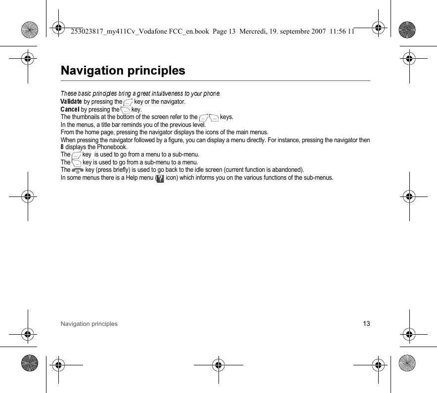 Navigation principles 13 by pressing the  key or the navigator. by pressing the  key.The thumbnails at the bottom of the screen refer to the  keys.In the menus, a title bar reminds you of the previous level.From the home page, pressing the navigator displays the icons of the main menus.When pressing the navigator followed by a figure, you can display a menu directly. For instance, pressing the navigator thendisplays the Phonebook.The key  is used to go from a menu to a sub-menu.The  key is used to go from a sub-menu to a menu.The  key (press briefly) is used to go back to the idle screen (current function is abandoned).In some menus there is a Help menu ( icon) which informs you on the various functions of the sub-menus.253023817_my411Cv_Vodafone FCC_en.book  Page 13  Mercredi, 19. septembre 2007  11:56 11